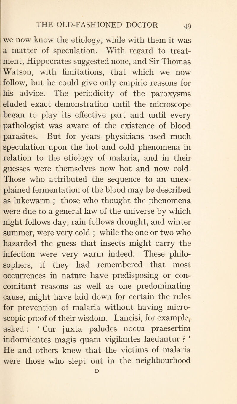 we now know the etiology, while with them it was a matter of speculation. With regard to treat¬ ment, Hippocrates suggested none, and Sir Thomas Watson, with limitations, that which we now follow, but he could give only empiric reasons for : his advice. The periodicity of the paroxysms eluded exact demonstration until the microscope began to play its effective part and until every pathologist was aware of the existence of blood parasites. But for years physicians used much speculation upon the hot and cold phenomena in relation to the etiology of malaria, and in their guesses were themselves now hot and now cold. Those who attributed the sequence to an unex¬ plained fermentation of the blood may be described as lukewarm ; those who thought the phenomena were due to a general law of the universe by which night follows day, rain follows drought, and winter summer, were very cold ; while the one or two who hazarded the guess that insects might carry the infection were very warm indeed. These philo¬ sophers, if they had remembered that most occurrences in nature have predisposing or con¬ comitant reasons as well as one predominating cause, might have laid down for certain the rules for prevention of malaria without having micro¬ scopic proof of their wisdom. Lancisi, for example,, asked: # Cur juxta paludes noctu praesertim indormientes magis quam vigilantes laedantur ? ’ He and others knew that the victims of malaria were those who slept out in the neighbourhood D