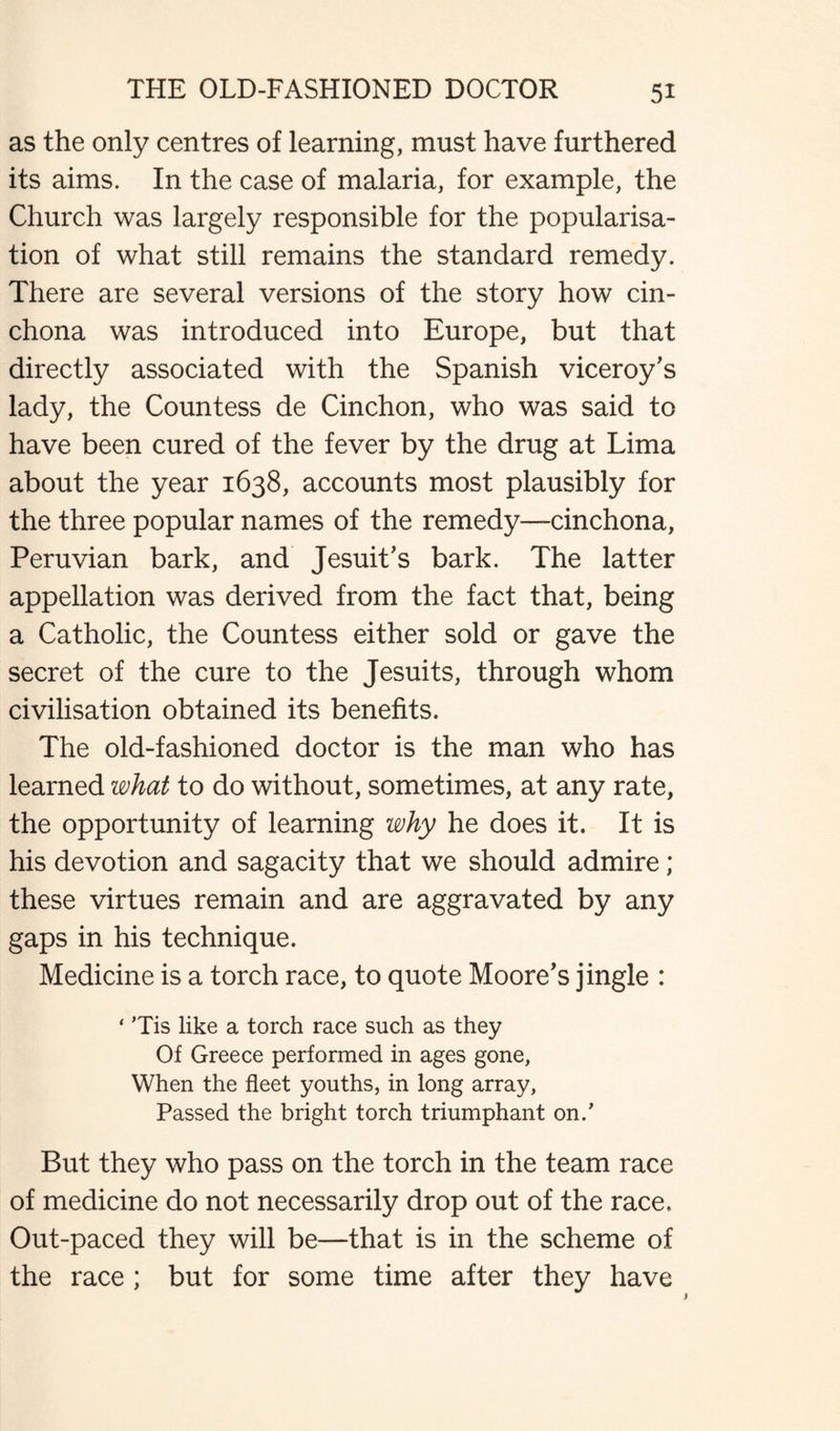 as the only centres of learning, must have furthered its aims. In the case of malaria, for example, the Church was largely responsible for the popularisa¬ tion of what still remains the standard remedy. There are several versions of the story how cin¬ chona was introduced into Europe, but that directly associated with the Spanish viceroy's lady, the Countess de Cinchon, who was said to have been cured of the fever by the drug at Lima about the year 1638, accounts most plausibly for the three popular names of the remedy—cinchona, Peruvian bark, and Jesuit's bark. The latter appellation was derived from the fact that, being a Catholic, the Countess either sold or gave the secret of the cure to the Jesuits, through whom civilisation obtained its benefits. The old-fashioned doctor is the man who has learned what to do without, sometimes, at any rate, the opportunity of learning why he does it. It is his devotion and sagacity that we should admire; these virtues remain and are aggravated by any gaps in his technique. Medicine is a torch race, to quote Moore's jingle : ‘ Tis like a torch race such as they Of Greece performed in ages gone, When the fleet youths, in long array, Passed the bright torch triumphant on/ But they who pass on the torch in the team race of medicine do not necessarily drop out of the race. Out-paced they will be—that is in the scheme of the race ; but for some time after they have