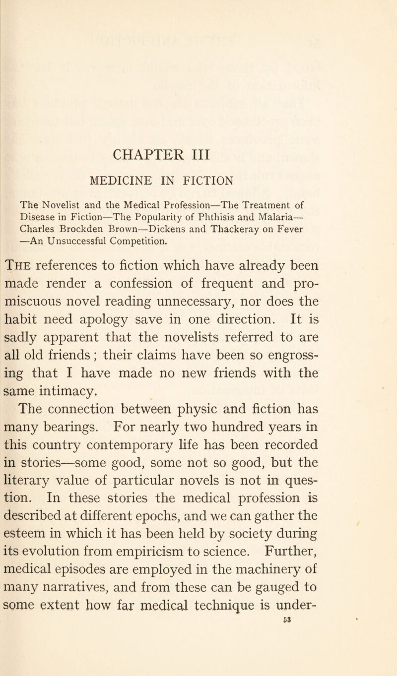 CHAPTER III MEDICINE IN FICTION The Novelist and the Medical Profession—The Treatment of Disease in Fiction—The Popularity of Phthisis and Malaria— Charles Brockden Brown—Dickens and Thackeray on Fever —An Unsuccessful Competition. The references to fiction which have already been made render a confession of frequent and pro¬ miscuous novel reading unnecessary, nor does the habit need apology save in one direction. It is sadly apparent that the novelists referred to are all old friends; their claims have been so engross¬ ing that I have made no new friends with the same intimacy. The connection between physic and fiction has many bearings. For nearly two hundred years in this country contemporary life has been recorded in stories—some good, some not so good, but the literary value of particular novels is not in ques¬ tion. In these stories the medical profession is described at different epochs, and we can gather the esteem in which it has been held by society during its evolution from empiricism to science. Further, medical episodes are employed in the machinery of many narratives, and from these can be gauged to some extent how far medical technique is under-