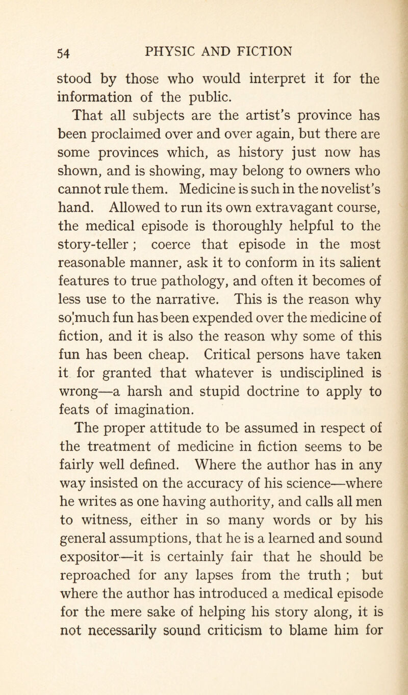stood by those who would interpret it for the information of the public. That all subjects are the artist's province has been proclaimed over and over again, but there are some provinces which, as history just now has shown, and is showing, may belong to owners who cannot rule them. Medicine is such in the novelist’s hand. Allowed to run its own extravagant course, the medical episode is thoroughly helpful to the story-teller; coerce that episode in the most reasonable manner, ask it to conform in its salient features to true pathology, and often it becomes of less use to the narrative. This is the reason why so4'much fun has been expended over the medicine of fiction, and it is also the reason why some of this fun has been cheap. Critical persons have taken it for granted that whatever is undisciplined is wrong—a harsh and stupid doctrine to apply to feats of imagination. The proper attitude to be assumed in respect of the treatment of medicine in fiction seems to be fairly well defined. Where the author has in any way insisted on the accuracy of his science—where he writes as one having authority, and calls all men to witness, either in so many words or by his general assumptions, that he is a learned and sound expositor—it is certainly fair that he should be reproached for any lapses from the truth ; but where the author has introduced a medical episode for the mere sake of helping his story along, it is not necessarily sound criticism to blame him for