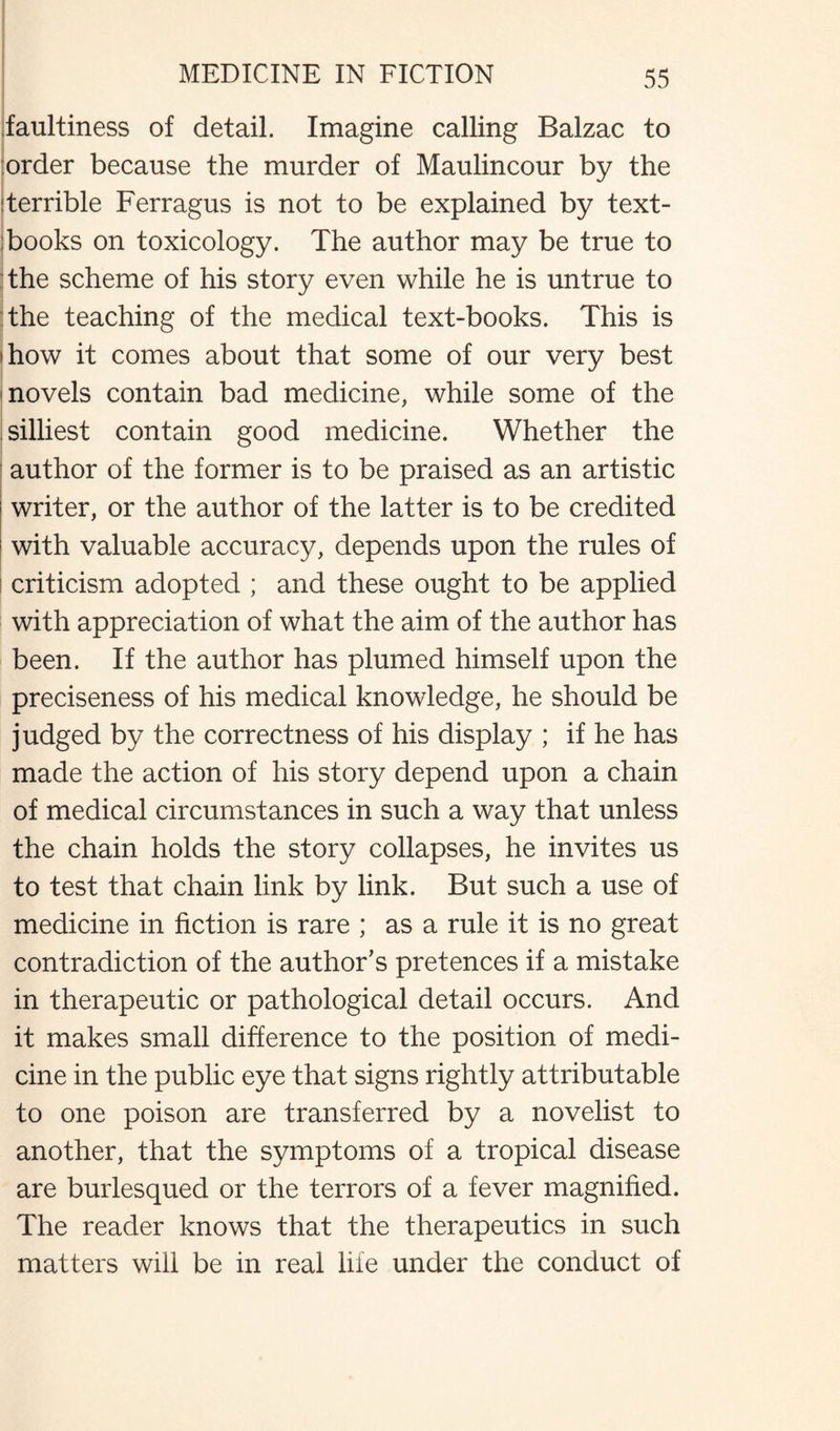 faultiness of detail. Imagine calling Balzac to order because the murder of Maulincour by the Terrible Ferragus is not to be explained by text¬ books on toxicology. The author may be true to | the scheme of his story even while he is untrue to the teaching of the medical text-books. This is i how it comes about that some of our very best i novels contain bad medicine, while some of the silliest contain good medicine. Whether the author of the former is to be praised as an artistic writer, or the author of the latter is to be credited with valuable accuracy, depends upon the rules of criticism adopted ; and these ought to be applied with appreciation of what the aim of the author has been. If the author has plumed himself upon the preciseness of his medical knowledge, he should be judged by the correctness of his display ; if he has made the action of his story depend upon a chain of medical circumstances in such a way that unless the chain holds the story collapses, he invites us to test that chain link by link. But such a use of medicine in fiction is rare ; as a rule it is no great contradiction of the author's pretences if a mistake in therapeutic or pathological detail occurs. And it makes small difference to the position of medi¬ cine in the public eye that signs rightly attributable to one poison are transferred by a novelist to another, that the symptoms of a tropical disease are burlesqued or the terrors of a fever magnified. The reader knows that the therapeutics in such matters will be in real life under the conduct of