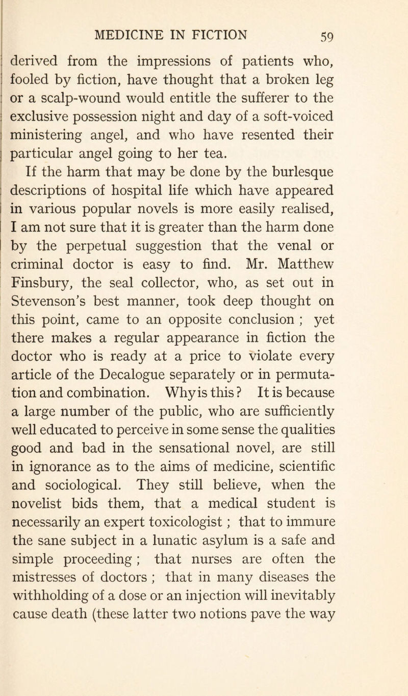 I derived from the impressions of patients who, ; fooled by fiction, have thought that a broken leg : or a scalp-wound would entitle the sufferer to the : exclusive possession night and day of a soft-voiced 1 ministering angel, and who have resented their j particular angel going to her tea. ! If the harm that may be done by the burlesque : descriptions of hospital life which have appeared in various popular novels is more easily realised, I am not sure that it is greater than the harm done by the perpetual suggestion that the venal or criminal doctor is easy to find. Mr. Matthew Finsbury, the seal collector, who, as set out in Stevenson’s best manner, took deep thought on this point, came to an opposite conclusion ; yet there makes a regular appearance in fiction the doctor who is ready at a price to violate every article of the Decalogue separately or in permuta¬ tion and combination. Why is this ? It is because a large number of the public, who are sufficiently well educated to perceive in some sense the qualities good and bad in the sensational novel, are still in ignorance as to the aims of medicine, scientific and sociological. They still believe, when the novelist bids them, that a medical student is necessarily an expert toxicologist; that to immure the sane subject in a lunatic asylum is a safe and simple proceeding; that nurses are often the mistresses of doctors ; that in many diseases the withholding of a dose or an injection will inevitably cause death (these latter two notions pave the way