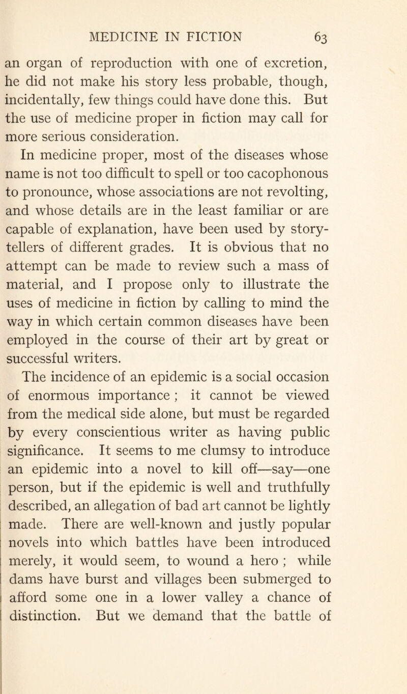 an organ of reproduction with one of excretion, he did not make his story less probable, though, incidentally, few things could have done this. But the use of medicine proper in fiction may call for more serious consideration. In medicine proper, most of the diseases whose name is not too difficult to spell or too cacophonous to pronounce, whose associations are not revolting, and whose details are in the least familiar or are capable of explanation, have been used by story¬ tellers of different grades. It is obvious that no attempt can be made to review such a mass of material, and I propose only to illustrate the uses of medicine in fiction by calling to mind the way in which certain common diseases have been employed in the course of their art by great or successful writers. The incidence of an epidemic is a social occasion of enormous importance ; it cannot be viewed from the medical side alone, but must be regarded by every conscientious writer as having public significance. It seems to me clumsy to introduce an epidemic into a novel to kill off—say—one person, but if the epidemic is well and truthfully described, an allegation of bad art cannot be lightly made. There are well-known and justly popular novels into which battles have been introduced merely, it would seem, to wound a hero ; while dams have burst and villages been submerged to 1 afford some one in a lower valley a chance of I distinction. But we demand that the battle of