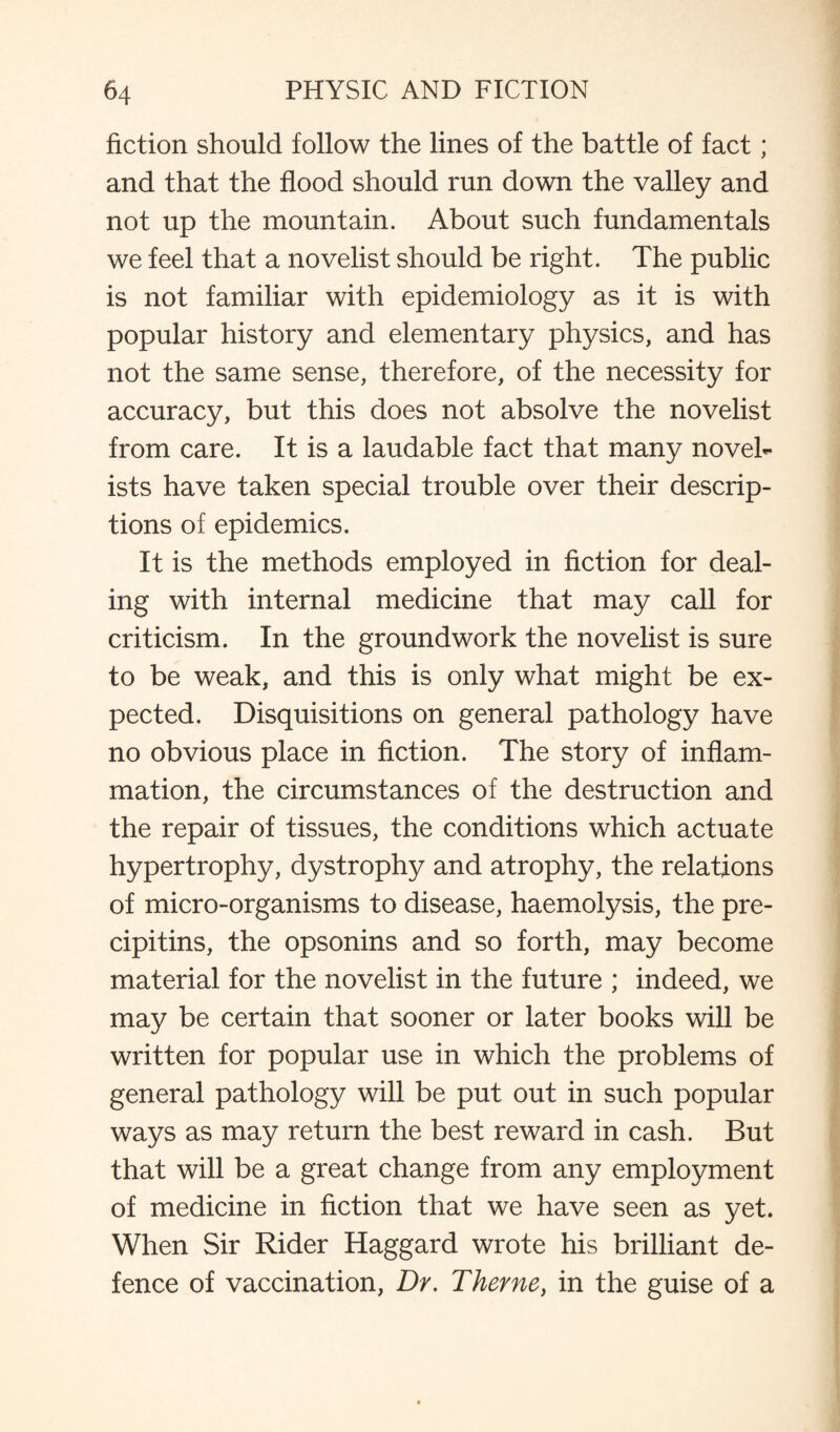 fiction should follow the lines of the battle of fact; and that the flood should run down the valley and not up the mountain. About such fundamentals we feel that a novelist should be right. The public is not familiar with epidemiology as it is with popular history and elementary physics, and has not the same sense, therefore, of the necessity for accuracy, but this does not absolve the novelist from care. It is a laudable fact that many novel¬ ists have taken special trouble over their descrip¬ tions of epidemics. It is the methods employed in fiction for deal¬ ing with internal medicine that may call for criticism. In the groundwork the novelist is sure to be weak, and this is only what might be ex¬ pected. Disquisitions on general pathology have no obvious place in fiction. The story of inflam¬ mation, the circumstances of the destruction and the repair of tissues, the conditions which actuate hypertrophy, dystrophy and atrophy, the relations of micro-organisms to disease, haemolysis, the pre- cipitins, the opsonins and so forth, may become material for the novelist in the future ; indeed, we may be certain that sooner or later books will be written for popular use in which the problems of general pathology will be put out in such popular ways as may return the best reward in cash. But that will be a great change from any employment of medicine in fiction that we have seen as yet. When Sir Rider Haggard wrote his brilliant de¬ fence of vaccination, Dr. Theme, in the guise of a