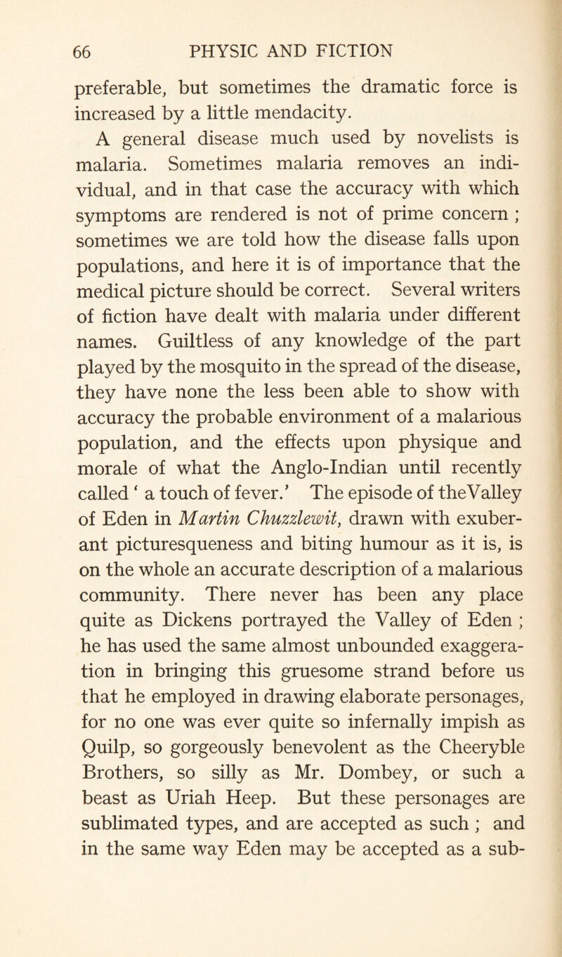 preferable, but sometimes the dramatic force is increased by a little mendacity. A general disease much used by novelists is malaria. Sometimes malaria removes an indi¬ vidual, and in that case the accuracy with which symptoms are rendered is not of prime concern ; sometimes we are told how the disease falls upon populations, and here it is of importance that the medical picture should be correct. Several writers of fiction have dealt with malaria under different names. Guiltless of any knowledge of the part played by the mosquito in the spread of the disease, they have none the less been able to show with accuracy the probable environment of a malarious population, and the effects upon physique and morale of what the Anglo-Indian until recently called ‘ a touch of fever/ The episode of the Valley of Eden in Martin Chuzzlewit, drawn with exuber¬ ant picturesqueness and biting humour as it is, is on the whole an accurate description of a malarious community. There never has been any place quite as Dickens portrayed the Valley of Eden ; he has used the same almost unbounded exaggera¬ tion in bringing this gruesome strand before us that he employed in drawing elaborate personages, for no one was ever quite so infernally impish as Quilp, so gorgeously benevolent as the Cheeryble Brothers, so silly as Mr. Dombey, or such a beast as Uriah Heep. But these personages are sublimated types, and are accepted as such ; and in the same way Eden may be accepted as a sub-