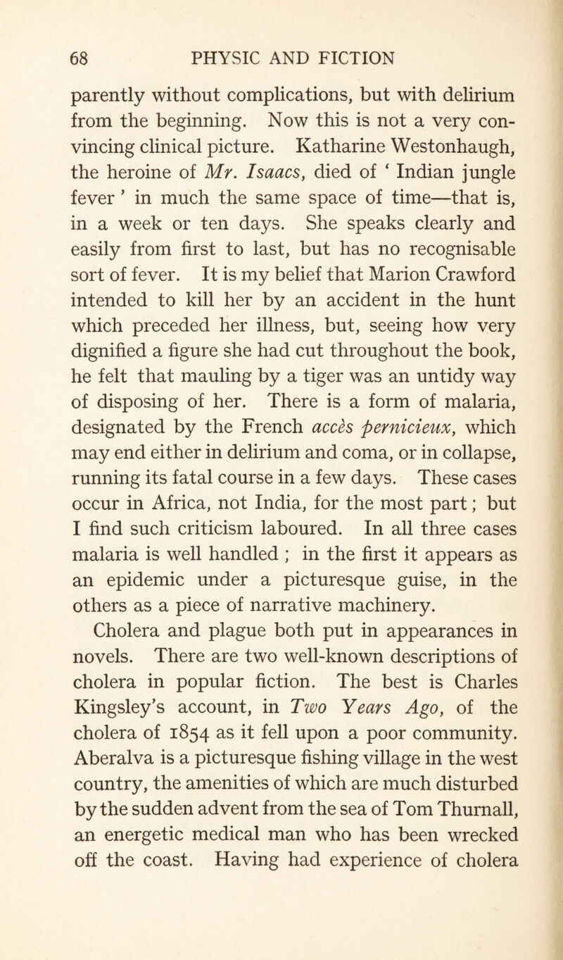 parently without complications, but with delirium from the beginning. Now this is not a very con¬ vincing clinical picture. Katharine Westonhaugh, the heroine of Mr. Isaacs, died of ‘ Indian jungle fever ’ in much the same space of time—that is, in a week or ten days. She speaks clearly and easily from first to last, but has no recognisable sort of fever. It is my belief that Marion Crawford intended to kill her by an accident in the hunt which preceded her illness, but, seeing how very dignified a figure she had cut throughout the book, he felt that mauling by a tiger was an untidy way of disposing of her. There is a form of malaria, designated by the French acces pernicieux, which may end either in delirium and coma, or in collapse, running its fatal course in a few days. These cases occur in Africa, not India, for the most part; but I find such criticism laboured. In all three cases malaria is well handled ; in the first it appears as an epidemic under a picturesque guise, in the others as a piece of narrative machinery. Cholera and plague both put in appearances in novels. There are two well-known descriptions of cholera in popular fiction. The best is Charles Kingsley’s account, in Two Years Ago, of the cholera of 1854 as it fell upon a poor community. Aberalva is a picturesque fishing village in the west country, the amenities of which are much disturbed by the sudden advent from the sea of Tom Thurnali, an energetic medical man who has been wrecked off the coast. Having had experience of cholera