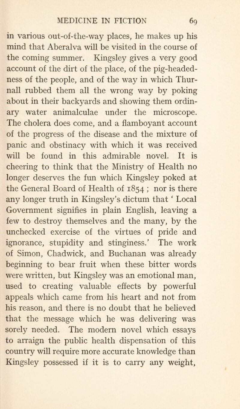 in various out-of-the-way places, he makes up his mind that Aberalva will be visited in the course of the coming summer. Kingsley gives a very good account of the dirt of the place, of the pig-headed¬ ness of the people, and of the way in which Thur- nall rubbed them all the wrong way by poking about in their backyards and showing them ordin¬ ary water animalculae under the microscope. The cholera does come, and a flamboyant account of the progress of the disease and the mixture of panic and obstinacy with which it was received will be found in this admirable novel. It is cheering to think that the Ministry of Health no longer deserves the fun which Kingsley poked at the General Board of Health of 1854 ; nor is there any longer truth in Kingsley’s dictum that ‘ Local Government signifies in plain English, leaving a few to destroy themselves and the many, by the unchecked exercise of the virtues of pride and ignorance, stupidity and stinginess.’ The work of Simon, Chadwick, and Buchanan was already beginning to bear fruit when these bitter words were written, but Kingsley was an emotional man, used to creating valuable effects by powerful appeals which came from his heart and not from his reason, and there is no doubt that he believed that the message which he was delivering was sorely needed. The modern novel which essays to arraign the public health dispensation of this country will require more accurate knowledge than Kingsley possessed if it is to carry any weight,