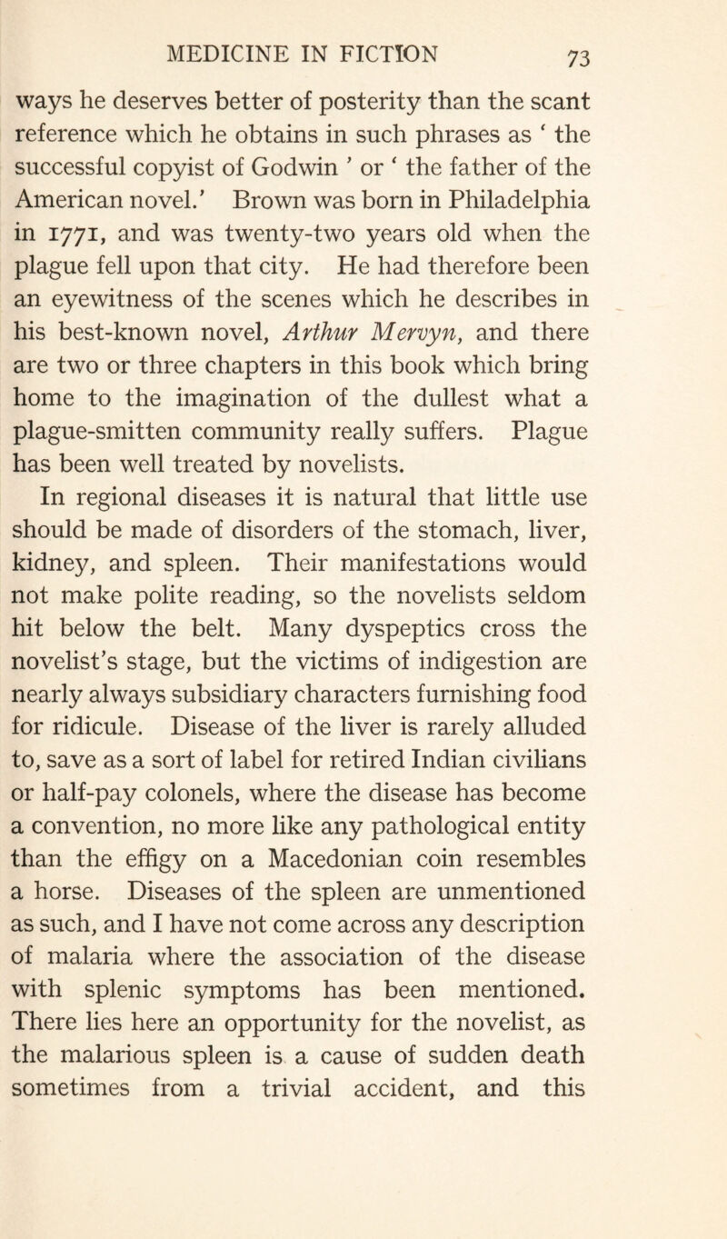 ways he deserves better of posterity than the scant reference which he obtains in such phrases as ' the successful copyist of Godwin ’ or ‘ the father of the American novel/ Brown was born in Philadelphia in 1771, and was twenty-two years old when the plague fell upon that city. He had therefore been an eyewitness of the scenes which he describes in his best-known novel, Arthur Mervyn, and there are two or three chapters in this book which bring home to the imagination of the dullest what a plague-smitten community really suffers. Plague has been well treated by novelists. In regional diseases it is natural that little use should be made of disorders of the stomach, liver, kidney, and spleen. Their manifestations would not make polite reading, so the novelists seldom hit below the belt. Many dyspeptics cross the novelist’s stage, but the victims of indigestion are nearly always subsidiary characters furnishing food for ridicule. Disease of the liver is rarely alluded to, save as a sort of label for retired Indian civilians or half-pay colonels, where the disease has become a convention, no more like any pathological entity than the effigy on a Macedonian coin resembles a horse. Diseases of the spleen are unmentioned as such, and I have not come across any description of malaria where the association of the disease with splenic symptoms has been mentioned. There lies here an opportunity for the novelist, as the malarious spleen is a cause of sudden death sometimes from a trivial accident, and this