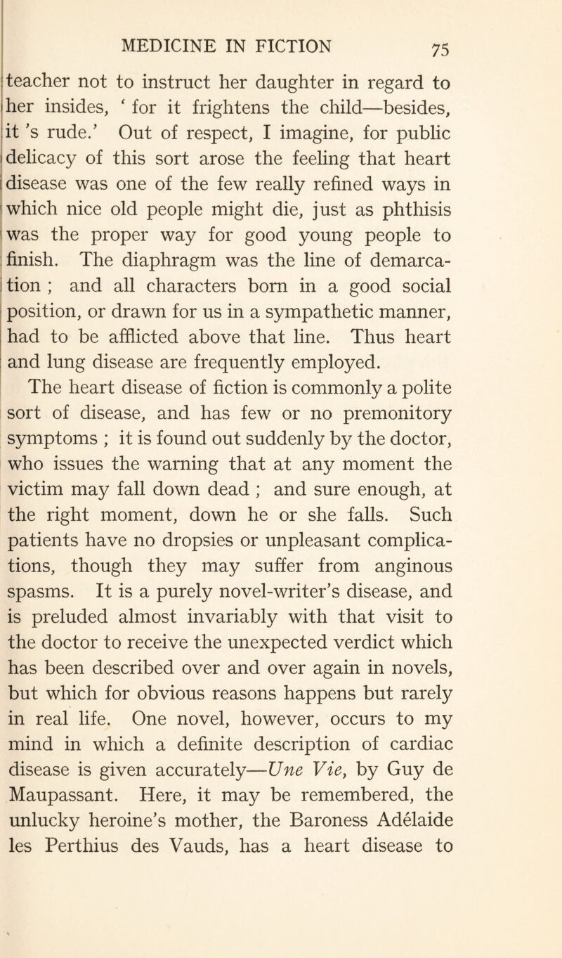 teacher not to instruct her daughter in regard to her insides, ' for it frightens the child—besides, it’s rude.’ Out of respect, I imagine, for public delicacy of this sort arose the feeling that heart i disease was one of the few really refined ways in which nice old people might die, just as phthisis was the proper way for good young people to finish. The diaphragm was the line of demarca¬ tion ; and all characters born in a good social position, or drawn for us in a sympathetic manner, had to be afflicted above that line. Thus heart and lung disease are frequently employed. The heart disease of fiction is commonly a polite sort of disease, and has few or no premonitory symptoms ; it is found out suddenly by the doctor, who issues the warning that at any moment the victim may fall down dead ; and sure enough, at the right moment, down he or she falls. Such patients have no dropsies or unpleasant complica¬ tions, though they may suffer from anginous spasms. It is a purely novel-writer’s disease, and is preluded almost invariably with that visit to the doctor to receive the unexpected verdict which has been described over and over again in novels, but which for obvious reasons happens but rarely in real life. One novel, however, occurs to my mind in which a definite description of cardiac disease is given accurately—Une Vie, by Guy de Maupassant. Here, it may be remembered, the unlucky heroine’s mother, the Baroness Adelaide les Perthius des Vauds, has a heart disease to