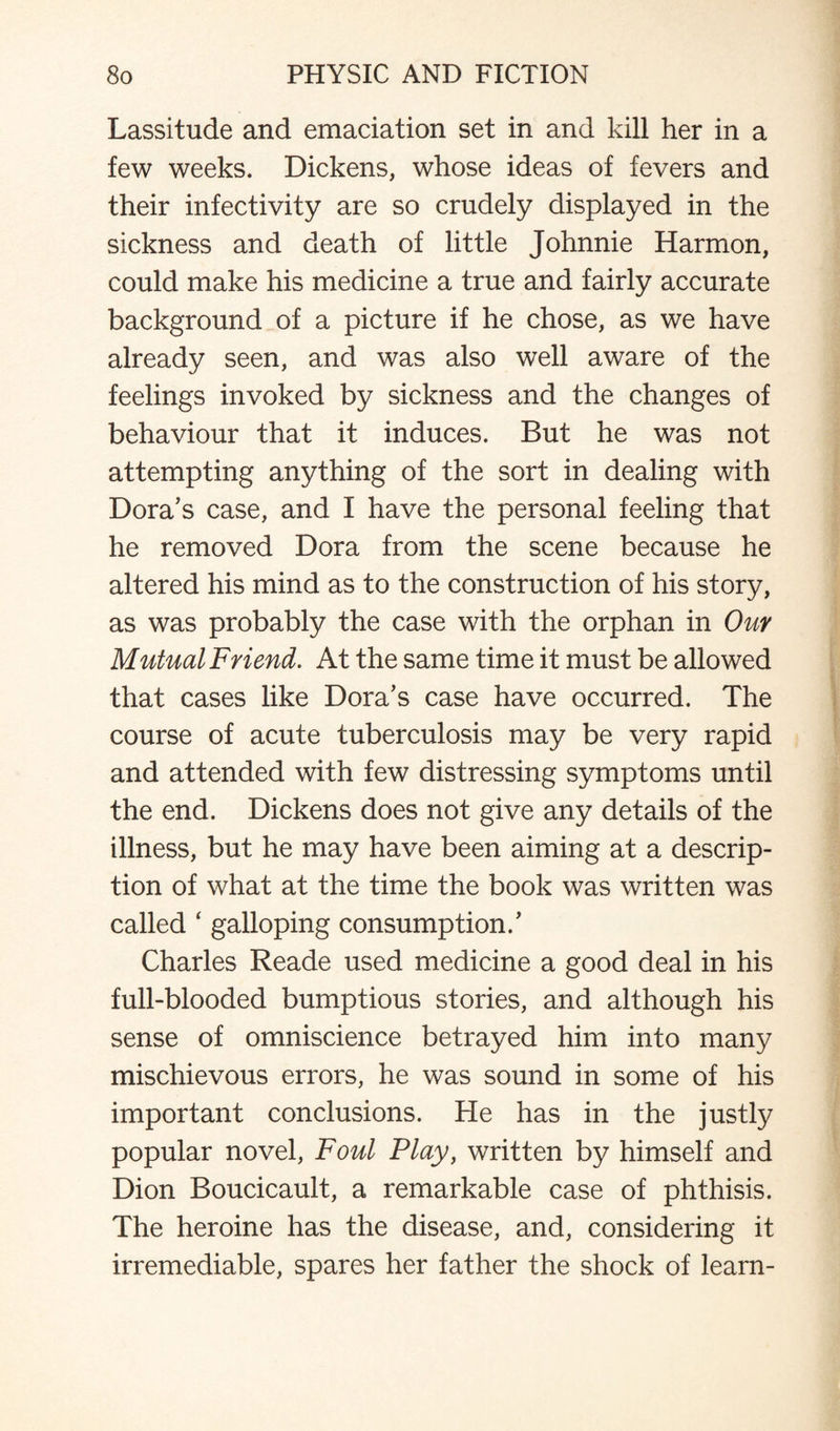 Lassitude and emaciation set in and kill her in a few weeks. Dickens, whose ideas of fevers and their infectivity are so crudely displayed in the sickness and death of little Johnnie Harmon, could make his medicine a true and fairly accurate background of a picture if he chose, as we have already seen, and was also well aware of the feelings invoked by sickness and the changes of behaviour that it induces. But he was not attempting anything of the sort in dealing with Dora's case, and I have the personal feeling that he removed Dora from the scene because he altered his mind as to the construction of his story, as was probably the case with the orphan in Our Mutual Friend. At the same time it must be allowed that cases like Dora's case have occurred. The course of acute tuberculosis may be very rapid and attended with few distressing symptoms until the end. Dickens does not give any details of the illness, but he may have been aiming at a descrip¬ tion of what at the time the book was written was called ‘ galloping consumption.' Charles Reade used medicine a good deal in his full-blooded bumptious stories, and although his sense of omniscience betrayed him into many mischievous errors, he was sound in some of his important conclusions. He has in the justly popular novel, Foul Play, written by himself and Dion Boucicault, a remarkable case of phthisis. The heroine has the disease, and, considering it irremediable, spares her father the shock of learn-