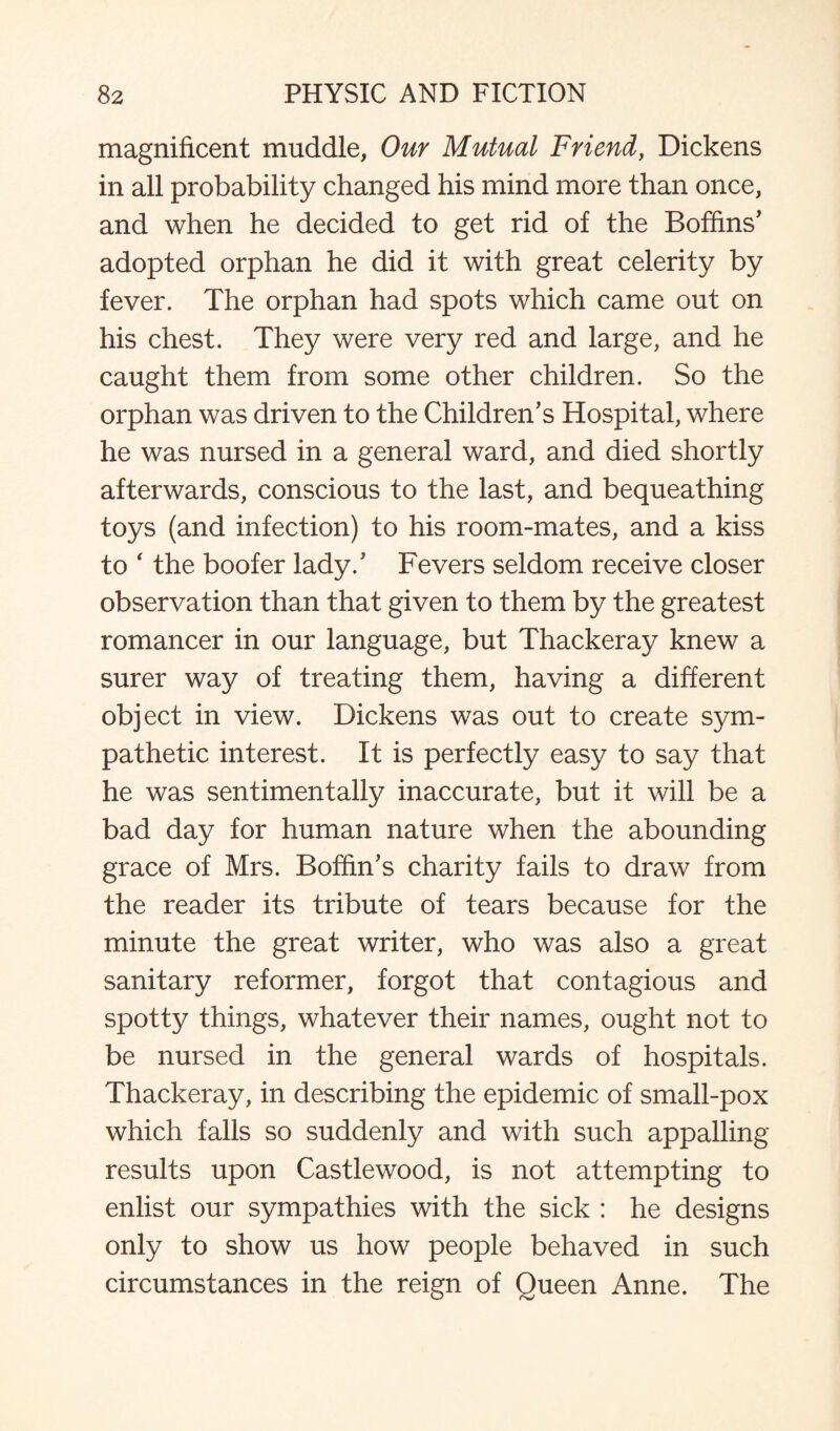 magnificent muddle, Our Mutual Friend, Dickens in all probability changed his mind more than once, and when he decided to get rid of the Boffins' adopted orphan he did it with great celerity by fever. The orphan had spots which came out on his chest. They were very red and large, and he caught them from some other children. So the orphan was driven to the Children's Hospital, where he was nursed in a general ward, and died shortly afterwards, conscious to the last, and bequeathing toys (and infection) to his room-mates, and a kiss to ‘ the boofer lady.' Fevers seldom receive closer observation than that given to them by the greatest romancer in our language, but Thackeray knew a surer way of treating them, having a different object in view. Dickens was out to create sym¬ pathetic interest. It is perfectly easy to say that he was sentimentally inaccurate, but it will be a bad day for human nature when the abounding grace of Mrs. Boffin's charity fails to draw from the reader its tribute of tears because for the minute the great writer, who was also a great sanitary reformer, forgot that contagious and spotty things, whatever their names, ought not to be nursed in the general wards of hospitals. Thackeray, in describing the epidemic of small-pox which falls so suddenly and with such appalling results upon Castlewood, is not attempting to enlist our sympathies with the sick : he designs only to show us how people behaved in such circumstances in the reign of Queen Anne. The