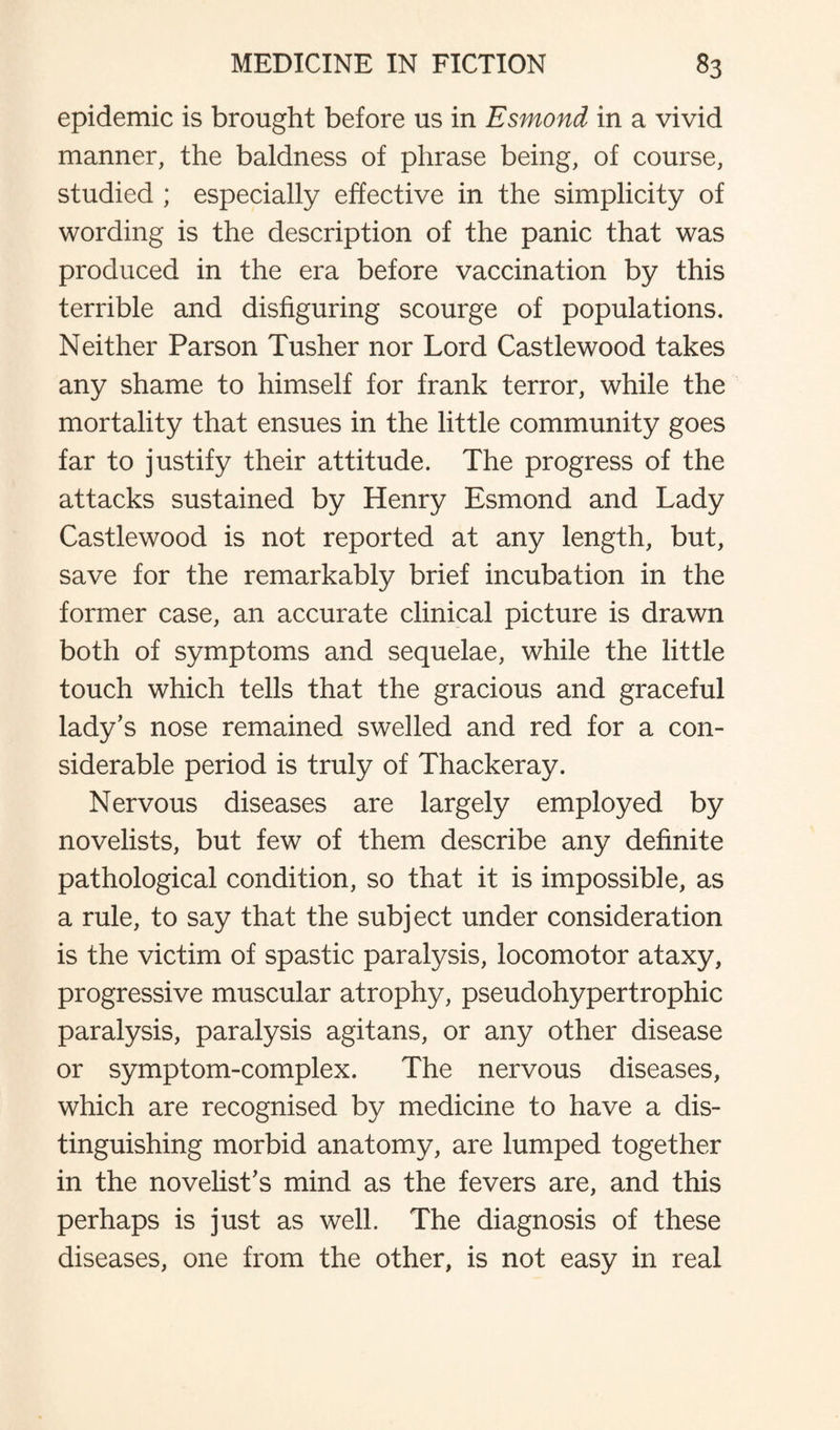 epidemic is brought before us in Esmond in a vivid manner, the baldness of phrase being, of course, studied ; especially effective in the simplicity of wording is the description of the panic that was produced in the era before vaccination by this terrible and disfiguring scourge of populations. Neither Parson Tusher nor Lord Castlewood takes any shame to himself for frank terror, while the mortality that ensues in the little community goes far to justify their attitude. The progress of the attacks sustained by Henry Esmond and Lady Castlewood is not reported at any length, but, save for the remarkably brief incubation in the former case, an accurate clinical picture is drawn both of symptoms and sequelae, while the little touch which tells that the gracious and graceful lady’s nose remained swelled and red for a con¬ siderable period is truly of Thackeray. Nervous diseases are largely employed by novelists, but few of them describe any definite pathological condition, so that it is impossible, as a rule, to say that the subject under consideration is the victim of spastic paralysis, locomotor ataxy, progressive muscular atrophy, pseudohypertrophic paralysis, paralysis agitans, or any other disease or symptom-complex. The nervous diseases, which are recognised by medicine to have a dis¬ tinguishing morbid anatomy, are lumped together in the novelist’s mind as the fevers are, and this perhaps is just as well. The diagnosis of these diseases, one from the other, is not easy in real