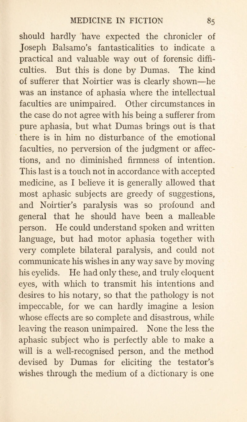 should hardly have expected the chronicler of Joseph Balsamo's fantasticalities to indicate a practical and valuable way out of forensic diffi¬ culties. But this is done by Dumas. The kind of sufferer that Noirtier was is clearly shown—he was an instance of aphasia where the intellectual faculties are unimpaired. Other circumstances in the case do not agree with his being a sufferer from pure aphasia, but what Dumas brings out is that there is in him no disturbance of the emotional faculties, no perversion of the judgment or affec¬ tions, and no diminished firmness of intention. This last is a touch not in accordance with accepted medicine, as I believe it is generally allowed that most aphasic subjects are greedy of suggestions, and Noirtier’s paralysis was so profound and general that he should have been a malleable person. He could understand spoken and written language, but had motor aphasia together with very complete bilateral paralysis, and could not communicate his wishes in any way save by moving his eyelids. He had only these, and truly eloquent eyes, with which to transmit his intentions and desires to his notary, so that the pathology is not impeccable, for we can hardly imagine a lesion whose effects are so complete and disastrous, while leaving the reason unimpaired. None the less the aphasic subject who is perfectly able to make a will is a well-recognised person, and the method devised by Dumas for eliciting the testator's wishes through the medium of a dictionary is one