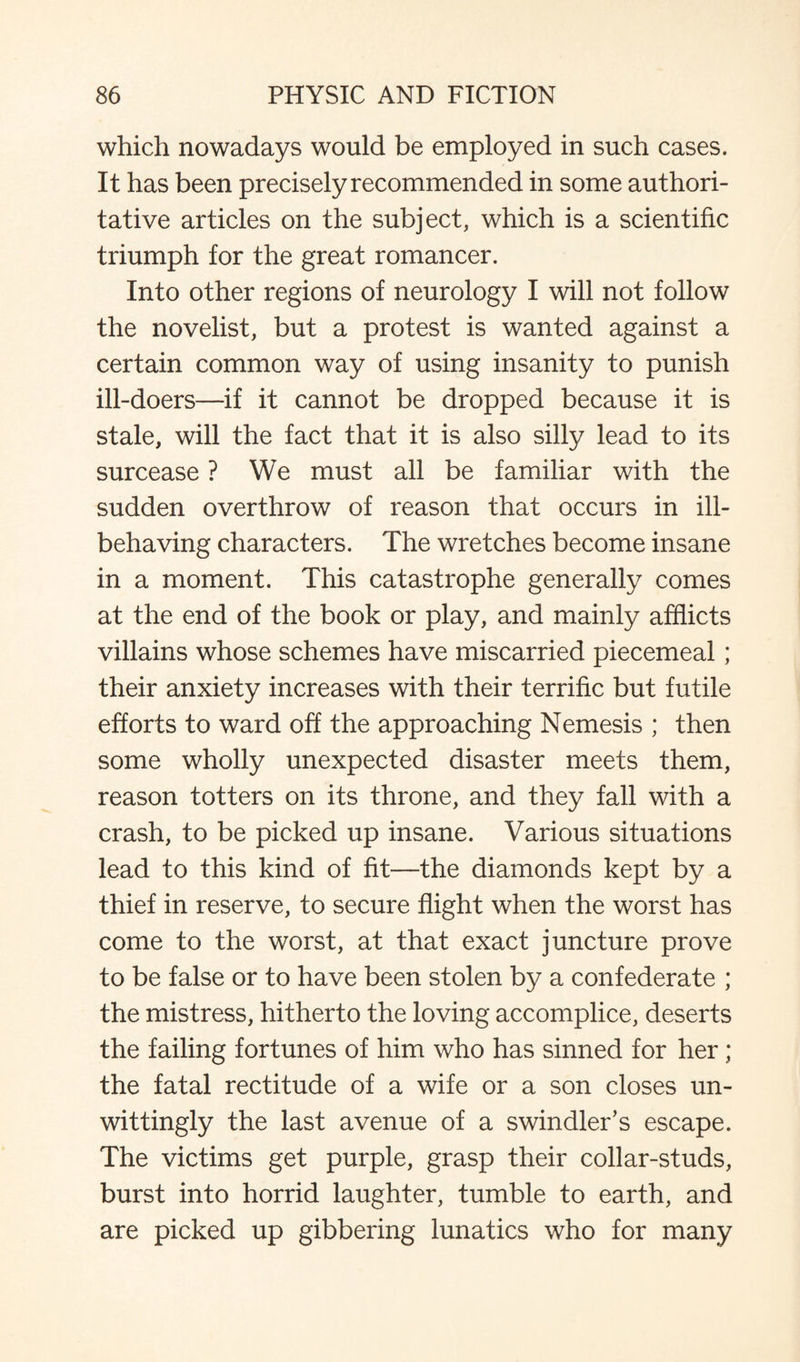 which nowadays would be employed in such cases. It has been precisely recommended in some authori¬ tative articles on the subject, which is a scientific triumph for the great romancer. Into other regions of neurology I will not follow the novelist, but a protest is wanted against a certain common way of using insanity to punish ill-doers—if it cannot be dropped because it is stale, will the fact that it is also silly lead to its surcease ? We must all be familiar with the sudden overthrow of reason that occurs in ill- behaving characters. The wretches become insane in a moment. This catastrophe generally comes at the end of the book or play, and mainly afflicts villains whose schemes have miscarried piecemeal; their anxiety increases with their terrific but futile efforts to ward off the approaching Nemesis ; then some wholly unexpected disaster meets them, reason totters on its throne, and they fall with a crash, to be picked up insane. Various situations lead to this kind of fit—the diamonds kept by a thief in reserve, to secure flight when the worst has come to the worst, at that exact juncture prove to be false or to have been stolen by a confederate ; the mistress, hitherto the loving accomplice, deserts the failing fortunes of him who has sinned for her ; the fatal rectitude of a wife or a son closes un¬ wittingly the last avenue of a swindler’s escape. The victims get purple, grasp their collar-studs, burst into horrid laughter, tumble to earth, and are picked up gibbering lunatics who for many