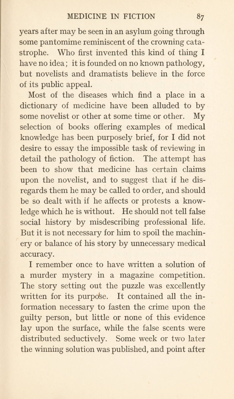 years after may be seen in an asylum going through some pantomime reminiscent of the crowning cata¬ strophe. Who first invented this kind of thing I have no idea; it is founded on no known pathology, but novelists and dramatists believe in the force of its public appeal. Most of the diseases which find a place in a dictionary of medicine have been alluded to by some novelist or other at some time or other. My selection of books offering examples of medical knowledge has been purposely brief, for I did not desire to essay the impossible task of reviewing in detail the pathology of fiction. The attempt has been to show that medicine has certain claims upon the novelist, and to suggest that if he dis¬ regards them he may be called to order, and should be so dealt with if he affects or protests a know¬ ledge which he is without. He should not tell false social history by misdescribing professional life. But it is not necessary for him to spoil the machin¬ ery or balance of his story by unnecessary medical accuracy. I remember once to have written a solution of a murder mystery in a magazine competition. The story setting out the puzzle was excellently written for its purpose. It contained all the in¬ formation necessary to fasten the crime upon the guilty person, but little or none of this evidence lay upon the surface, while the false scents were distributed seductively. Some week or two later the winning solution was published, and point after