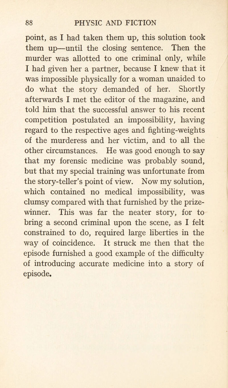 point, as I had taken them up, this solution took them up—until the closing sentence. Then the murder was allotted to one criminal only, while I had given her a partner, because I knew that it was impossible physically for a woman unaided to do what the story demanded of her. Shortly afterwards I met the editor of the magazine, and told him that the successful answer to his recent competition postulated an impossibility, having regard to the respective ages and fighting-weights of the murderess and her victim, and to all the other circumstances. He was good enough to say that my forensic medicine was probably sound, but that my special training was unfortunate from the story-teller's point of view. Now my solution, which contained no medical impossibility, was clumsy compared with that furnished by the prize¬ winner. This was far the neater story, for to bring a second criminal upon the scene, as I felt constrained to do, required large liberties in the way of coincidence. It struck me then that the episode furnished a good example of the difficulty of introducing accurate medicine into a story of episode.