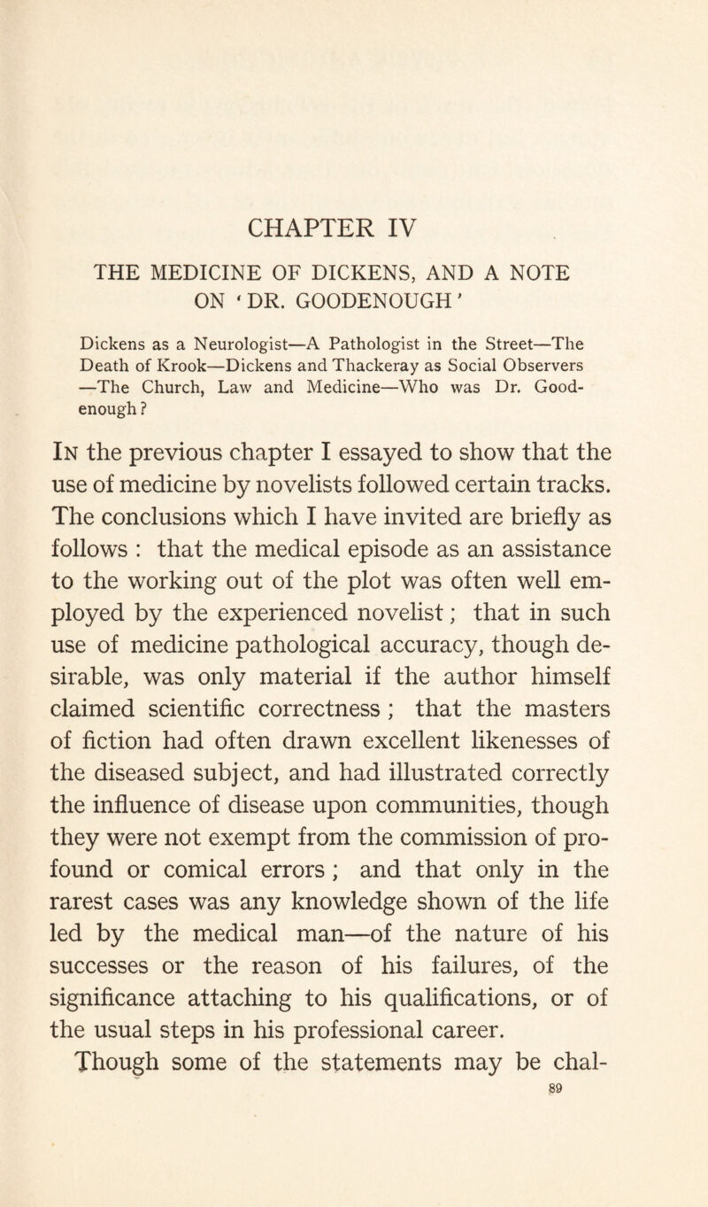 CHAPTER IV THE MEDICINE OF DICKENS, AND A NOTE ON 'DR. GOODENOUGH' Dickens as a Neurologist—A Pathologist in the Street—The Death of Krook—Dickens and Thackeray as Social Observers —The Church, Law and Medicine—Who was Dr. Good- enough ? In the previous chapter I essayed to show that the use of medicine by novelists followed certain tracks. The conclusions which I have invited are briefly as follows : that the medical episode as an assistance to the working out of the plot was often well em¬ ployed by the experienced novelist; that in such use of medicine pathological accuracy, though de¬ sirable, was only material if the author himself claimed scientific correctness ; that the masters of fiction had often drawn excellent likenesses of the diseased subject, and had illustrated correctly the influence of disease upon communities, though they were not exempt from the commission of pro¬ found or comical errors ; and that only in the rarest cases was any knowledge shown of the life led by the medical man—of the nature of his successes or the reason of his failures, of the significance attaching to his qualifications, or of the usual steps in his professional career. Though some of the statements may be chal-