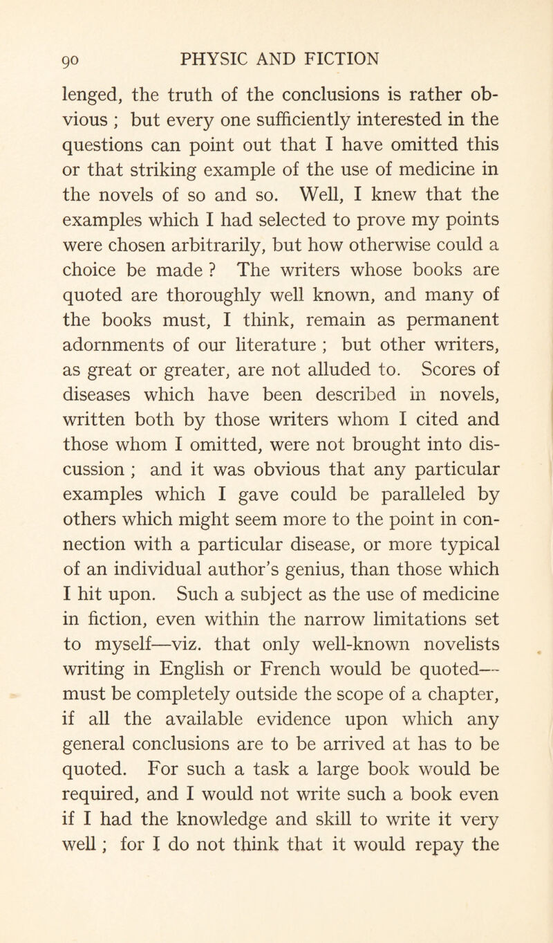 lenged, the truth of the conclusions is rather ob¬ vious ; but every one sufficiently interested in the questions can point out that I have omitted this or that striking example of the use of medicine in the novels of so and so. Well, I knew that the examples which I had selected to prove my points were chosen arbitrarily, but how otherwise could a choice be made ? The writers whose books are quoted are thoroughly well known, and many of the books must, I think, remain as permanent adornments of our literature ; but other writers, as great or greater, are not alluded to. Scores of diseases which have been described in novels, written both by those writers whom I cited and those whom I omitted, were not brought into dis¬ cussion ; and it was obvious that any particular examples which I gave could be paralleled by others which might seem more to the point in con¬ nection with a particular disease, or more typical of an individual author’s genius, than those which I hit upon. Such a subject as the use of medicine in fiction, even within the narrow limitations set to myself—viz. that only well-known novelists writing in English or French would be quoted— must be completely outside the scope of a chapter, if all the available evidence upon which any general conclusions are to be arrived at has to be quoted. For such a task a large book would be required, and I would not write such a book even if I had the knowledge and skill to write it very well; for I do not think that it would repay the