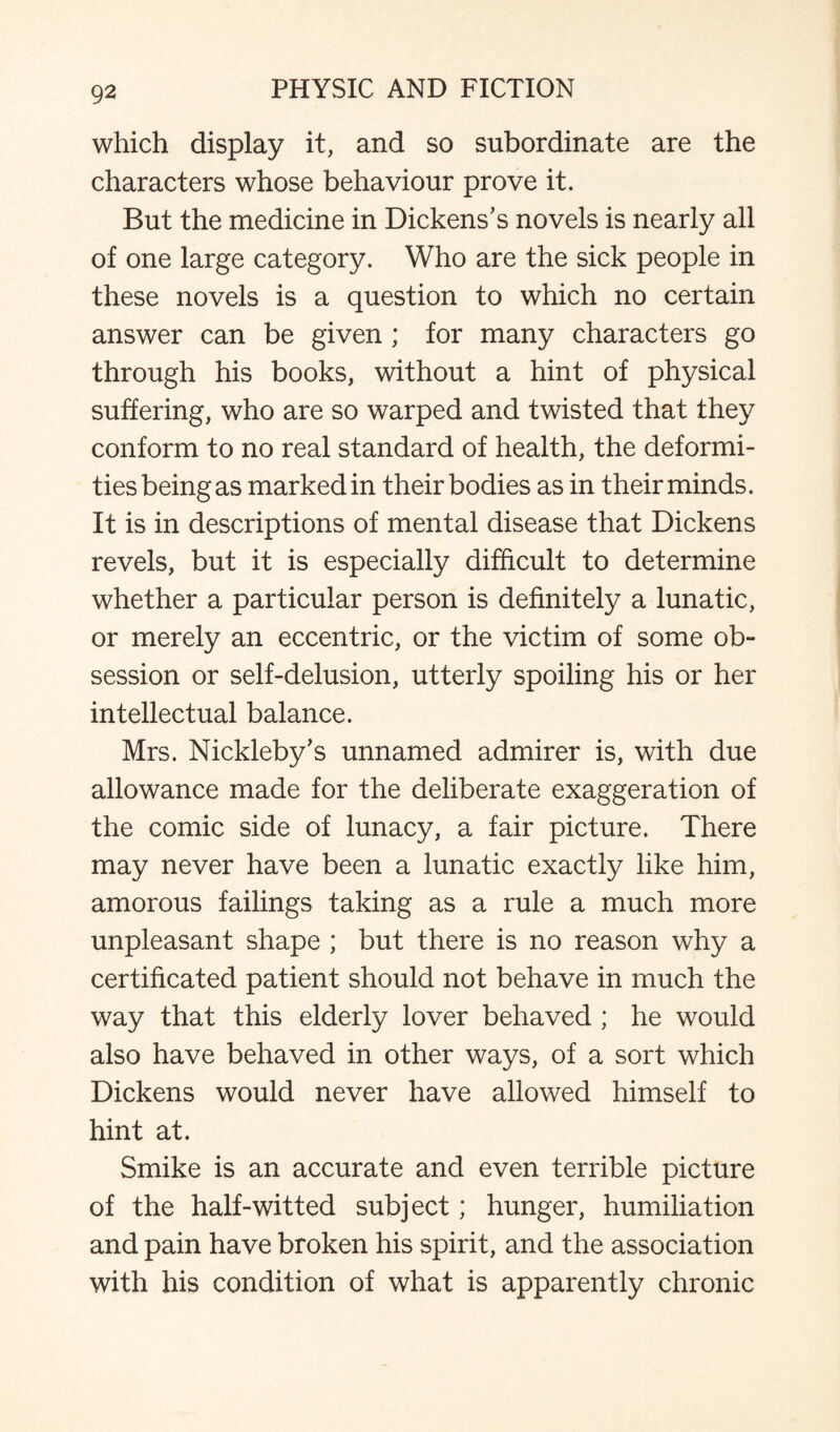 which display it, and so subordinate are the characters whose behaviour prove it. But the medicine in Dickens's novels is nearly all of one large category. Who are the sick people in these novels is a question to which no certain answer can be given ; for many characters go through his books, without a hint of physical suffering, who are so warped and twisted that they conform to no real standard of health, the deformi¬ ties being as marked in their bodies as in their minds. It is in descriptions of mental disease that Dickens revels, but it is especially difficult to determine whether a particular person is definitely a lunatic, or merely an eccentric, or the victim of some ob¬ session or self-delusion, utterly spoiling his or her intellectual balance. Mrs. Nickleby's unnamed admirer is, with due allowance made for the deliberate exaggeration of the comic side of lunacy, a fair picture. There may never have been a lunatic exactly like him, amorous failings taking as a rule a much more unpleasant shape ; but there is no reason why a certificated patient should not behave in much the way that this elderly lover behaved ; he would also have behaved in other ways, of a sort which Dickens would never have allowed himself to hint at. Smike is an accurate and even terrible picture of the half-witted subject; hunger, humiliation and pain have broken his spirit, and the association with his condition of what is apparently chronic