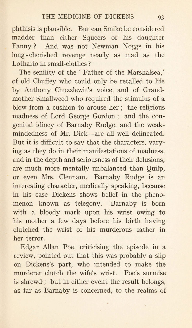 phthisis is plausible. But can Smike be considered madder than either Squeers or his daughter Fanny ? And was not Newman Noggs in his long - cherished revenge nearly as mad as the Lothario in small-clothes ? The senility of the ‘ Father of the Marshalsea,’ of old Chuffey who could only be recalled to life by Anthony Chuzzlewit's voice, and of Grand¬ mother Smallweed who required the stimulus of a blow from a cushion to arouse her ; the religious madness of Lord George Gordon ; and the con¬ genital idiocy of Barnaby Rudge, and the weak- mindedness of Mr. Dick—are all well delineated. But it is difficult to say that the characters, vary¬ ing as they do in their manifestations of madness, and in the depth and seriousness of their delusions, are much more mentally unbalanced than Quilp, or even Mrs. Clennam. Barnaby Rudge is an interesting character, medically speaking, because in his case Dickens shows belief in the pheno¬ menon known as telegony. Barnaby is born with a bloody mark upon his wrist owing to his mother a few days before his birth having clutched the wrist of his murderous father in her terror. Edgar Allan Poe, criticising the episode in a review, pointed out that this was probably a slip on Dickens's part, who intended to make the murderer clutch the wife's wrist. Poe's surmise is shrewd ; but in either event the result belongs, as far as Barnaby is concerned, to the realms of