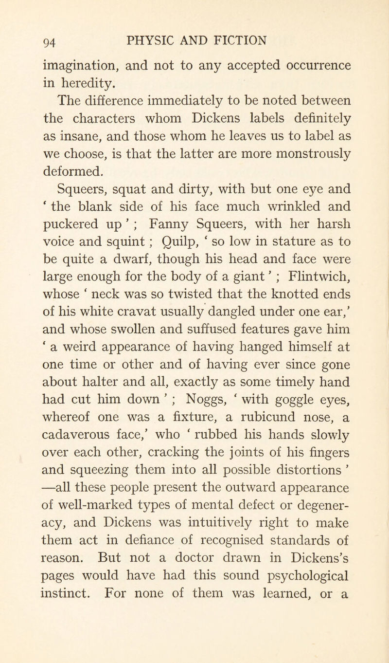 imagination, and not to any accepted occurrence in heredity. The difference immediately to be noted between the characters whom Dickens labels definitely as insane, and those whom he leaves us to label as we choose, is that the latter are more monstrously deformed. Squeers, squat and dirty, with but one eye and ‘ the blank side of his face much wrinkled and puckered up ’ ; Fanny Squeers, with her harsh voice and squint; Quilp, ‘ so low in stature as to be quite a dwarf, though his head and face were large enough for the body of a giant ’ ; Flintwich, whose ‘ neck was so twisted that the knotted ends of his white cravat usually dangled under one ear/ and whose swollen and suffused features gave him ‘ a weird appearance of having hanged himself at one time or other and of having ever since gone about halter and all, exactly as some timely hand had cut him down ’ ; Noggs, ‘ with goggle eyes, whereof one was a fixture, a rubicund nose, a cadaverous face/ who ' rubbed his hands slowly over each other, cracking the joints of his fingers and squeezing them into all possible distortions ’ —all these people present the outward appearance of well-marked types of mental defect or degener¬ acy, and Dickens was intuitively right to make them act in defiance of recognised standards of reason. But not a doctor drawn in Dickens’s pages would have had this sound psychological instinct. For none of them was learned, or a