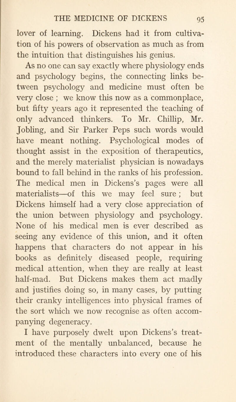 lover of learning. Dickens had it from cultiva¬ tion of his powers of observation as much as from the intuition that distinguishes his genius. As no one can say exactly where physiology ends and psychology begins, the connecting links be¬ tween psychology and medicine must often be very close ; we know this now as a commonplace, but fifty years ago it represented the teaching of only advanced thinkers. To Mr. Chillip, Mr. Jobling, and Sir Parker Peps such words would have meant nothing. Psychological modes of thought assist in the exposition of therapeutics, and the merely materialist physician is nowadays bound to fall behind in the ranks of his profession. The medical men in Dickens’s pages were all materialists—of this we may feel sure; but Dickens himself had a very close appreciation of the union between physiology and psychology. None of his medical men is ever described as seeing any evidence of this union, and it often happens that characters do not appear in his books as definitely diseased people, requiring medical attention, when they are really at least half-mad. But Dickens makes them act madly and justifies doing so, in many cases, by putting their cranky intelligences into physical frames of the sort which we now recognise as often accom¬ panying degeneracy. I have purposely dwelt upon Dickens’s treat¬ ment of the mentally unbalanced, because he introduced these characters into every one of his