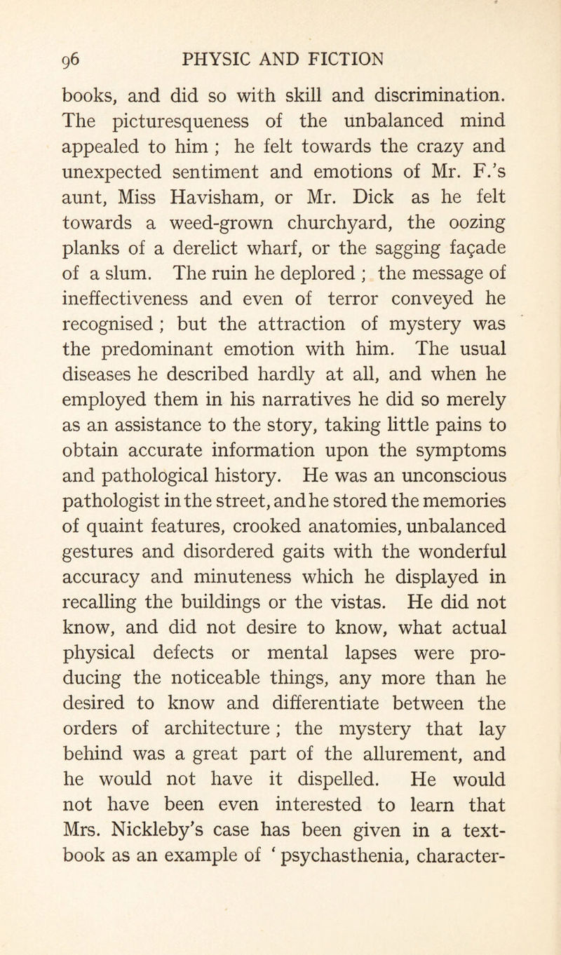 books, and did so with skill and discrimination. The picturesqueness of the unbalanced mind appealed to him ; he felt towards the crazy and unexpected sentiment and emotions of Mr. F/s aunt, Miss Havisham, or Mr. Dick as he felt towards a weed-grown churchyard, the oozing planks of a derelict wharf, or the sagging fagade of a slum. The ruin he deplored ; the message of ineffectiveness and even of terror conveyed he recognised ; but the attraction of mystery was the predominant emotion with him. The usual diseases he described hardly at all, and when he employed them in his narratives he did so merely as an assistance to the story, taking little pains to obtain accurate information upon the symptoms and pathological history. He was an unconscious pathologist in the street, and he stored the memories of quaint features, crooked anatomies, unbalanced gestures and disordered gaits with the wonderful accuracy and minuteness which he displayed in recalling the buildings or the vistas. He did not know, and did not desire to know, what actual physical defects or mental lapses were pro¬ ducing the noticeable things, any more than he desired to know and differentiate between the orders of architecture; the mystery that lay behind was a great part of the allurement, and he would not have it dispelled. He would not have been even interested to learn that Mrs. Nickleby's case has been given in a text¬ book as an example of ‘ psychasthenia, character-