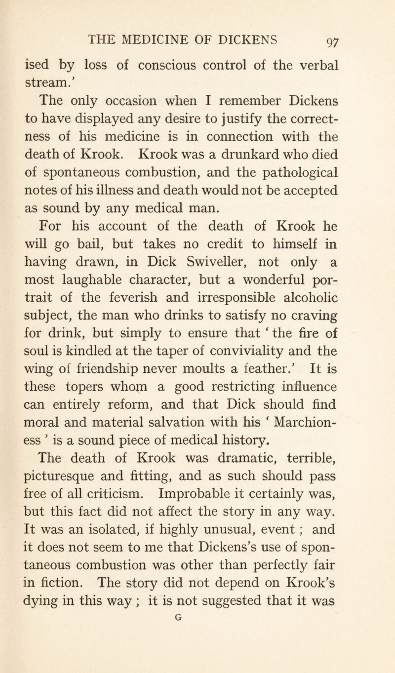 ised by loss of conscious control of the verbal stream/ The only occasion when I remember Dickens to have displayed any desire to justify the correct¬ ness of his medicine is in connection with the death of Krook. Krook was a drunkard who died of spontaneous combustion, and the pathological notes of his illness and death would not be accepted as sound by any medical man. For his account of the death of Krook he will go bail, but takes no credit to himself in having drawn, in Dick Swiveller, not only a most laughable character, but a wonderful por¬ trait of the feverish and irresponsible alcoholic subject, the man who drinks to satisfy no craving for drink, but simply to ensure that ‘ the fire of soul is kindled at the taper of conviviality and the wing of friendship never moults a feather/ It is these topers whom a good restricting influence can entirely reform, and that Dick should find moral and material salvation with his ‘ Marchion¬ ess ’ is a sound piece of medical history. The death of Krook was dramatic, terrible, picturesque and fitting, and as such should pass free of all criticism. Improbable it certainly was, but this fact did not affect the story in any way. It was an isolated, if highly unusual, event; and it does not seem to me that Dickens’s use of spon¬ taneous combustion was other than perfectly fair in fiction. The story did not depend on Krook’s dying in this way ; it is not suggested that it was G