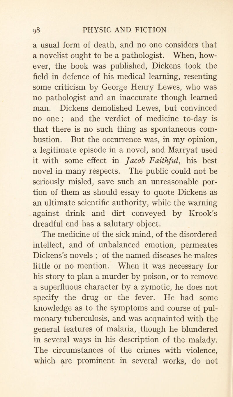 a usual form of death, and no one considers that a novelist ought to be a pathologist. When, how¬ ever, the book was published, Dickens took the field in defence of his medical learning, resenting some criticism by George Henry Lewes, who was no pathologist and an inaccurate though learned man. Dickens demolished Lewes, but convinced no one ; and the verdict of medicine to-day is that there is no such thing as spontaneous com¬ bustion. But the occurrence was, in my opinion, a legitimate episode in a novel, and Marryat used it with some effect in Jacob Faithful, his best novel in many respects. The public could not be seriously misled, save such an unreasonable por¬ tion of them as should essay to quote Dickens as an ultimate scientific authority, while the warning against drink and dirt conveyed by Krook’s dreadful end has a salutary object. The medicine of the sick mind, of the disordered intellect, and of unbalanced emotion, permeates Dickens’s novels ; of the named diseases he makes little or no mention. When it was necessary for his story to plan a murder by poison, or to remove a superfluous character by a zymotic, he does not specify the drug or the fever. He had some knowledge as to the symptoms and course of pul¬ monary tuberculosis, and was acquainted with the general features of malaria, though he blundered in several ways in his description of the malady. The circumstances of the crimes with violence, which are prominent in several works, do not