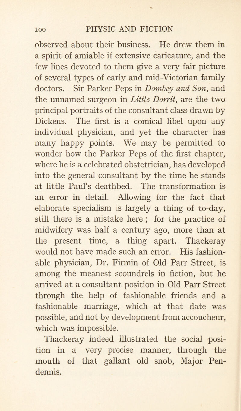 observed about their business. He drew them in a spirit of amiable if extensive caricature, and the few lines devoted to them give a very fair picture of several types of early and mid-Victorian family doctors. Sir Parker Peps in Dombey and Son, and the unnamed surgeon in Little Don it, are the two principal portraits of the consultant class drawn by Dickens. The first is a comical libel upon any individual physician, and yet the character has many happy points. We may be permitted to wonder how the Parker Peps of the first chapter, where he is a celebrated obstetrician, has developed into the general consultant by the time he stands at little Paul's deathbed. The transformation is an error in detail. Allowing for the fact that elaborate specialism is largely a thing of to-day, still there is a mistake here ; for the practice of midwifery was half a century ago, more than at the present time, a thing apart. Thackeray would not have made such an error. His fashion¬ able physician, Dr. Firmin of Old Parr Street, is among the meanest scoundrels in fiction, but he arrived at a consultant position in Old Parr Street through the help of fashionable friends and a fashionable marriage, which at that date was possible, and not by development from accoucheur, which was impossible. Thackeray indeed illustrated the social posi¬ tion in a very precise manner, through the mouth of that gallant old snob, Major Pen- dennis.