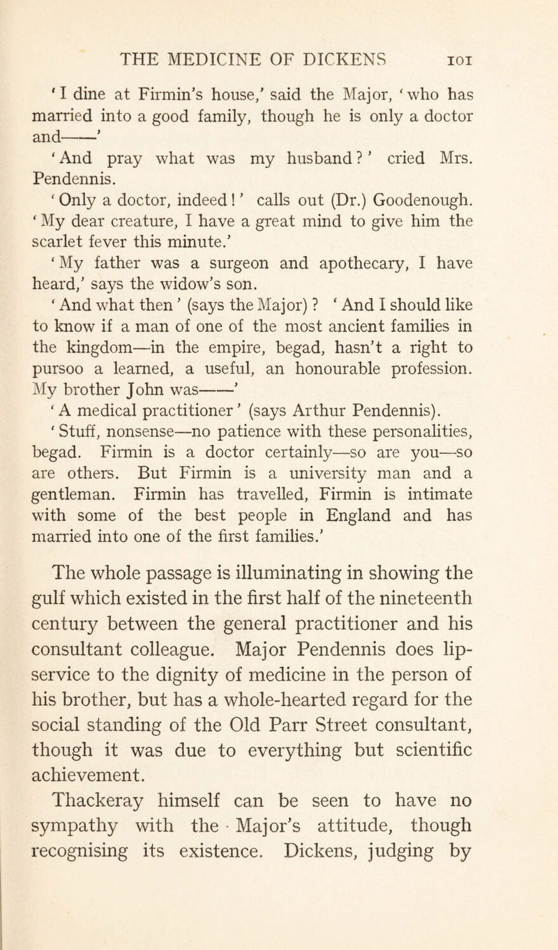 * I dine at Firmin’s house/ said the Major, ‘who has married into a good family, though he is only a doctor and-* ' And pray what was my husband ? * cried Mrs. Pendennis. ‘ Only a doctor, indeed ! ’ calls out (Dr.) Goodenough. ‘ My dear creature, I have a great mind to give him the scarlet fever this minute/ ' My father was a surgeon and apothecary, I have heard/ says the widow’s son. * And what then ’ (says the Major) ? ‘ And I should like to know if a man of one of the most ancient families in the kingdom—in the empire, begad, hasn’t a right to pursoo a learned, a useful, an honourable profession. My brother John was-’ ‘A medical practitioner’ (says Arthur Pendennis). ‘ Stuff, nonsense—no patience with these personalities, begad. Firmin is a doctor certainly—so are you—so are others. But Firmin is a university man and a gentleman. Firmin has travelled, Firmin is intimate with some of the best people in England and has married into one of the first families.’ The whole passage is illuminating in showing the gulf which existed in the first half of the nineteenth century between the general practitioner and his consultant colleague. Major Pendennis does lip- service to the dignity of medicine in the person of his brother, but has a whole-hearted regard for the social standing of the Old Parr Street consultant, though it was due to everything but scientific achievement. Thackeray himself can be seen to have no sympathy with the - Major's attitude, though recognising its existence. Dickens, judging by