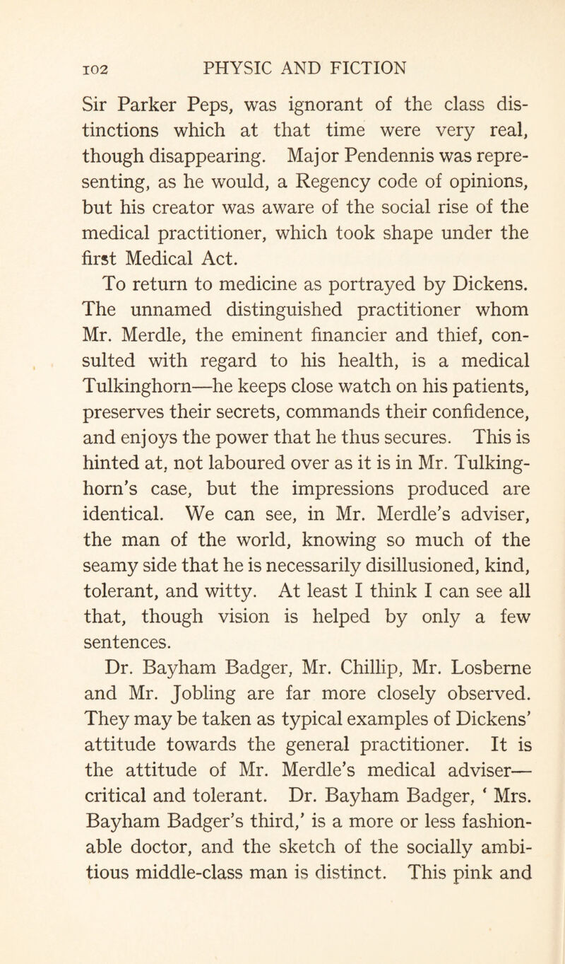 Sir Parker Peps, was ignorant of the class dis¬ tinctions which at that time were very real, though disappearing. Major Pendennis was repre¬ senting, as he would, a Regency code of opinions, but his creator was aware of the social rise of the medical practitioner, which took shape under the first Medical Act. To return to medicine as portrayed by Dickens. The unnamed distinguished practitioner whom Mr. Merdle, the eminent financier and thief, con¬ sulted with regard to his health, is a medical Tulkinghorn—he keeps close watch on his patients, preserves their secrets, commands their confidence, and enjoys the power that he thus secures. This is hinted at, not laboured over as it is in Mr. Tulking- horn's case, but the impressions produced are identical. We can see, in Mr. Merdle's adviser, the man of the world, knowing so much of the seamy side that he is necessarily disillusioned, kind, tolerant, and witty. At least I think I can see all that, though vision is helped by only a few sentences. Dr. Bayham Badger, Mr. Chillip, Mr. Losberne and Mr. Jobling are far more closely observed. They may be taken as typical examples of Dickens' attitude towards the general practitioner. It is the attitude of Mr. Merdle's medical adviser— critical and tolerant. Dr. Bayham Badger, * Mrs. Bayham Badger's third,' is a more or less fashion¬ able doctor, and the sketch of the socially ambi¬ tious middle-class man is distinct. This pink and