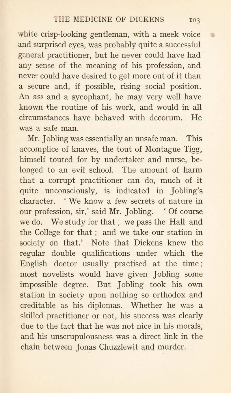 white crisp-looking gentleman, with a meek voice and surprised eyes, was probably quite a successful general practitioner, but he never could have had any sense of the meaning of his profession, and never could have desired to get more out of it than a secure and, if possible, rising social position. An ass and a sycophant, he may very well have known the routine of his work, and would in all circumstances have behaved with decorum. He was a safe man. Mr. Jobling was essentially an unsafe man. This accomplice of knaves, the tout of Montague Tigg, himself touted for by undertaker and nurse, be¬ longed to an evil school. The amount of harm that a corrupt practitioner can do, much of it quite unconsciously, is indicated in Jobling's character. ' We know a few secrets of nature in our profession, sir/ said Mr. Jobling. * Of course we do. We study for that; we pass the Hall and the College for that ; and we take our station in society on that/ Note that Dickens knew the regular double qualifications under which the English doctor usually practised at the time; most novelists would have given Jobling some impossible degree. But Jobling took his own station in society upon nothing so orthodox and creditable as his diplomas. Whether he was a skilled practitioner or not, his success was clearly due to the fact that he was not nice in his morals, and his unscrupulousness was a direct link in the chain between Jonas Chuzzlewit and murder,