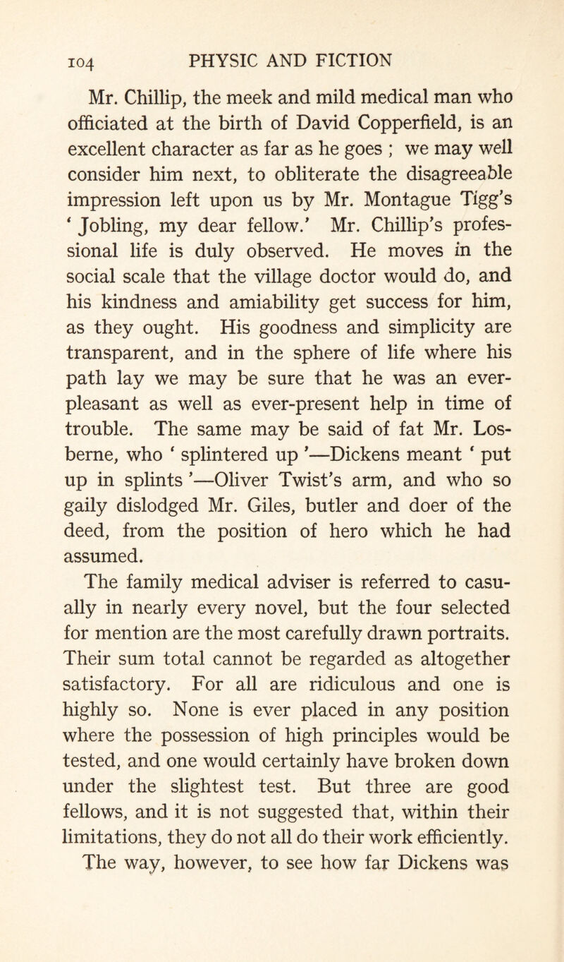 Mr. Chillip, the meek and mild medical man who officiated at the birth of David Copperfield, is an excellent character as far as he goes ; we may well consider him next, to obliterate the disagreeable impression left upon us by Mr. Montague Tigg's ‘ Jobling, my dear fellow/ Mr. Chillip’s profes¬ sional life is duly observed. He moves in the social scale that the village doctor would do, and his kindness and amiability get success for him, as they ought. His goodness and simplicity are transparent, and in the sphere of life where his path lay we may be sure that he was an ever- pleasant as well as ever-present help in time of trouble. The same may be said of fat Mr. Los- berne, who 4 splintered up '—Dickens meant ‘ put up in splints '—Oliver Twist's arm, and who so gaily dislodged Mr. Giles, butler and doer of the deed, from the position of hero which he had assumed. The family medical adviser is referred to casu¬ ally in nearly every novel, but the four selected for mention are the most carefully drawn portraits. Their sum total cannot be regarded as altogether satisfactory. For all are ridiculous and one is highly so. None is ever placed in any position where the possession of high principles would be tested, and one would certainly have broken down under the slightest test. But three are good fellows, and it is not suggested that, within their limitations, they do not all do their work efficiently. The way, however, to see how far Dickens was