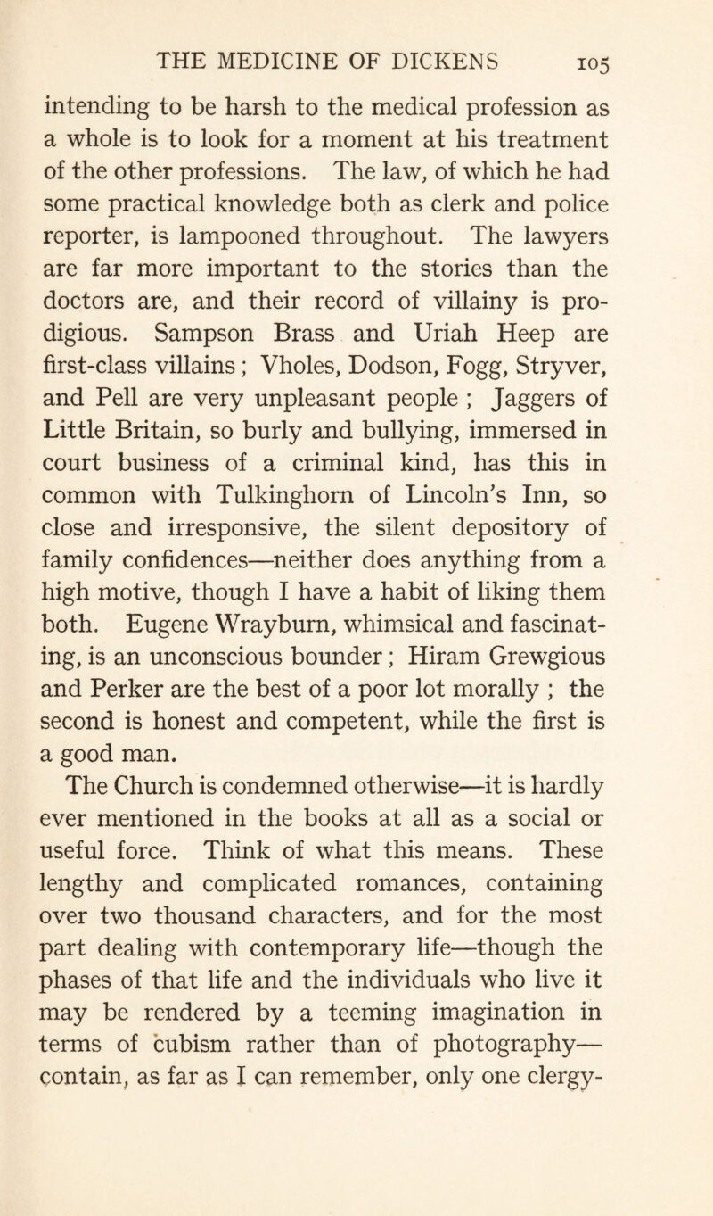 intending to be harsh to the medical profession as a whole is to look for a moment at his treatment of the other professions. The law, of which he had some practical knowledge both as clerk and police reporter, is lampooned throughout. The lawyers are far more important to the stories than the doctors are, and their record of villainy is pro¬ digious. Sampson Brass and Uriah Heep are first-class villains; Vholes, Dodson, Fogg, Stryver, and Pell are very unpleasant people ; Jaggers of Little Britain, so burly and bullying, immersed in court business of a criminal kind, has this in common with Tulkinghorn of Lincoln’s Inn, so close and irresponsive, the silent depository of family confidences—neither does anything from a high motive, though I have a habit of liking them both. Eugene Wrayburn, whimsical and fascinat¬ ing, is an unconscious bounder; Hiram Grewgious and Perker are the best of a poor lot morally ; the second is honest and competent, while the first is a good man. The Church is condemned otherwise—it is hardly ever mentioned in the books at all as a social or useful force. Think of what this means. These lengthy and complicated romances, containing over two thousand characters, and for the most part dealing with contemporary life—though the phases of that life and the individuals who live it may be rendered by a teeming imagination in terms of cubism rather than of photography— contain, as far as I can remember, only one clergy-