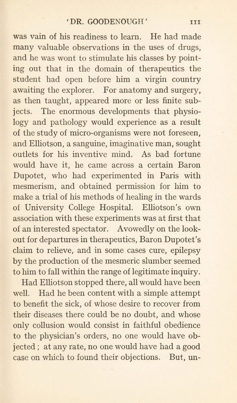 was vain of his readiness to learn. He had made many valuable observations in the uses of drugs, and he was wont to stimulate his classes by point¬ ing out that in the domain of therapeutics the student had open before him a virgin country awaiting the explorer. For anatomy and surgery, as then taught, appeared more or less finite sub¬ jects. The enormous developments that physio¬ logy and pathology would experience as a result of the study of micro-organisms were not foreseen, and Elliotson, a sanguine, imaginative man, sought outlets for his inventive mind. As bad fortune would have it, he came across a certain Baron Dupotet, who had experimented in Paris with mesmerism, and obtained permission for him to make a trial of his methods of healing in the wards of University College Hospital. Elliotson’s own association with these experiments was at first that of an interested spectator. Avowedly on the look¬ out for departures in therapeutics, Baron Dupotet's claim to relieve, and in some cases cure, epilepsy by the production of the mesmeric slumber seemed to him to fall within the range of legitimate inquiry. Had Elliotson stopped there, all would have been well. Had he been content with a simple attempt to benefit the sick, of whose desire to recover from their diseases there could be no doubt, and whose only collusion would consist in faithful obedience to the physician's orders, no one would have ob¬ jected ; at any rate, no one would have had a good case on which to found their objections. But, un-