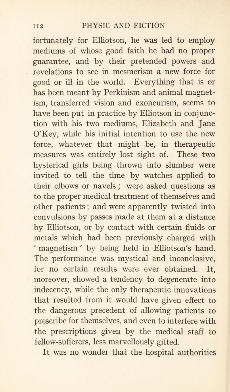 fortunately for Elliotson, he was led to employ mediums of whose good faith he had no proper guarantee, and by their pretended powers and revelations to see in mesmerism a new force for good or ill in the world. Everything that is or has been meant by Perkinism and animal magnet¬ ism, transferred vision and exoneurism, seems to have been put in practice by Elliotson in conjunc¬ tion with his two mediums, Elizabeth and Jane O’Key, while his initial intention to use the new force, whatever that might be, in therapeutic measures was entirely lost sight of. These two hysterical girls being thrown into slumber were invited to tell the time by watches applied to their elbows or navels; were asked questions as to the proper medical treatment of themselves and other patients; and were apparently twisted into convulsions by passes made at them at a distance by Elliotson, or by contact with certain fluids or metals which had been previously charged with ‘ magnetism ' by being held in Elliotson’s hand. The performance was mystical and inconclusive, for no certain results were ever obtained. It, moreover, showed a tendency to degenerate into indecency, while the only therapeutic innovations that resulted from it would have given effect to the dangerous precedent of allowing patients to prescribe for themselves, and even to interfere with the prescriptions given by the medical staff to fellow-sufferers, less marvellously gifted. It was no wonder that the hospital authorities