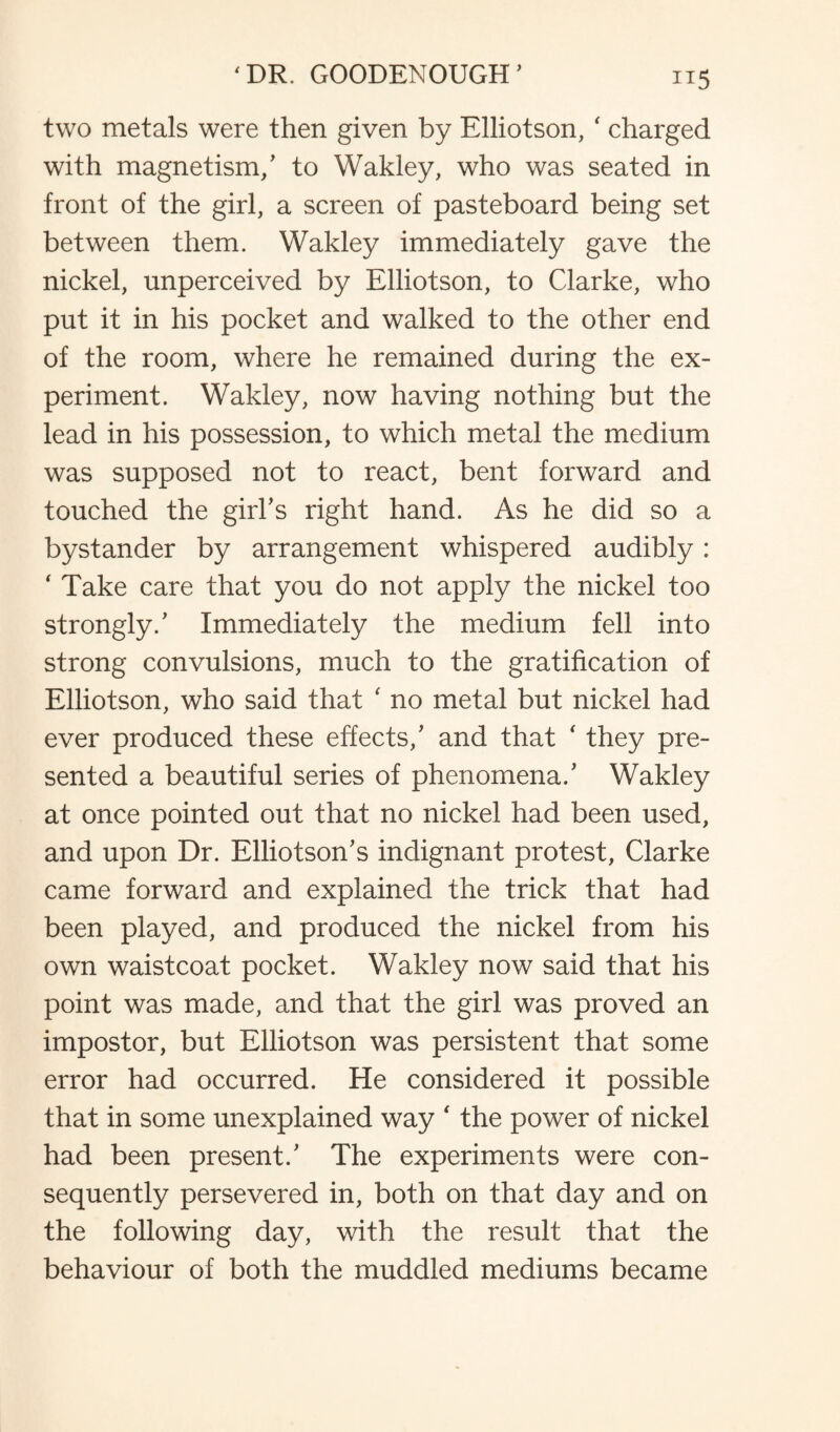 IT5 two metals were then given by Elliotson, ‘ charged with magnetism/ to Wakley, who was seated in front of the girl, a screen of pasteboard being set between them. Wakley immediately gave the nickel, unperceived by Elliotson, to Clarke, who put it in his pocket and walked to the other end of the room, where he remained during the ex¬ periment. Wakley, now having nothing but the lead in his possession, to which metal the medium was supposed not to react, bent forward and touched the girl’s right hand. As he did so a bystander by arrangement whispered audibly: ' Take care that you do not apply the nickel too strongly/ Immediately the medium fell into strong convulsions, much to the gratification of Elliotson, who said that ‘ no metal but nickel had ever produced these effects/ and that ‘ they pre¬ sented a beautiful series of phenomena/ Wakley at once pointed out that no nickel had been used, and upon Dr. Elliotson’s indignant protest, Clarke came forward and explained the trick that had been played, and produced the nickel from his own waistcoat pocket. Wakley now said that his point was made, and that the girl was proved an impostor, but Elliotson was persistent that some error had occurred. He considered it possible that in some unexplained way ‘ the power of nickel had been present/ The experiments were con¬ sequently persevered in, both on that day and on the following day, with the result that the behaviour of both the muddled mediums became
