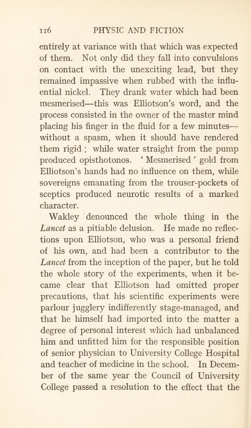 entirely at variance with that which was expected of them. Not only did they fall into convulsions on contact with the unexciting lead, but they remained impassive when rubbed with the influ¬ ential nickel. They drank water which had been mesmerised—this was Elliotson’s word, and the process consisted in the owner of the master mind placing his finger in the fluid for a few minutes— without a spasm, when it should have rendered them rigid ; while water straight from the pump produced opisthotonos. ‘ Mesmerised ’ gold from Elliotson’s hands had no influence on them, while sovereigns emanating from the trouser-pockets of sceptics produced neurotic results of a marked character. Wakley denounced the whole thing in the Lancet as a pitiable delusion. He made no reflec¬ tions upon Elliotson, who was a personal friend of his own, and had been a contributor to the Lancet from the inception of the paper, but he told the whole story of the experiments, when it be¬ came clear that Elliotson had omitted proper precautions, that his scientific experiments were parlour jugglery indifferently stage-managed, and that he himself had imported into the matter a degree of personal interest which had unbalanced him and unfitted him for the responsible position of senior physician to University College Hospital and teacher of medicine in the school. In Decem¬ ber of the same year the Council of University College passed a resolution to the effect that the