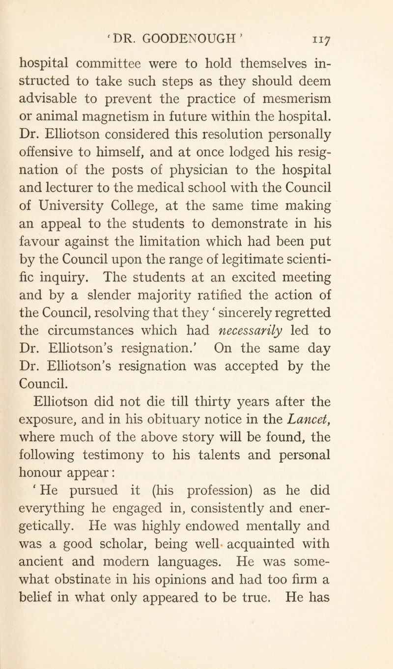 hospital committee were to hold themselves in¬ structed to take such steps as they should deem advisable to prevent the practice of mesmerism or animal magnetism in future within the hospital. Dr. Elliotson considered this resolution personally offensive to himself, and at once lodged his resig¬ nation of the posts of physician to the hospital and lecturer to the medical school with the Council of University College, at the same time making an appeal to the students to demonstrate in his favour against the limitation which had been put by the Council upon the range of legitimate scienti¬ fic inquiry. The students at an excited meeting and by a slender majority ratified the action of the Council, resolving that they ‘ sincerely regretted the circumstances which had necessarily led to Dr. Elliotson’s resignation/ On the same day Dr. Elliotson’s resignation was accepted by the Council. Elliotson did not die till thirty years after the exposure, and in his obituary notice in the Lancet, where much of the above story will be found, the following testimony to his talents and personal honour appear: ' He pursued it (his profession) as he did everything he engaged in, consistently and ener¬ getically. He was highly endowed mentally and was a good scholar, being well- acquainted with ancient and modern languages. He was some¬ what obstinate in his opinions and had too firm a belief in what only appeared to be true. He has