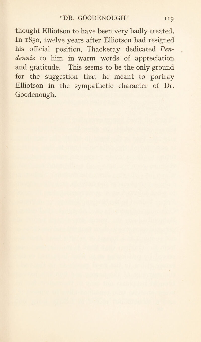 thought Elliotson to have been very badly treated. In 1850, twelve years after Elliotson had resigned his official position, Thackeray dedicated Pen- dennis to him in warm words of appreciation and gratitude. This seems to be the only ground for the suggestion that he meant to portray Elliotson in the sympathetic character of Dr. Goodenough.
