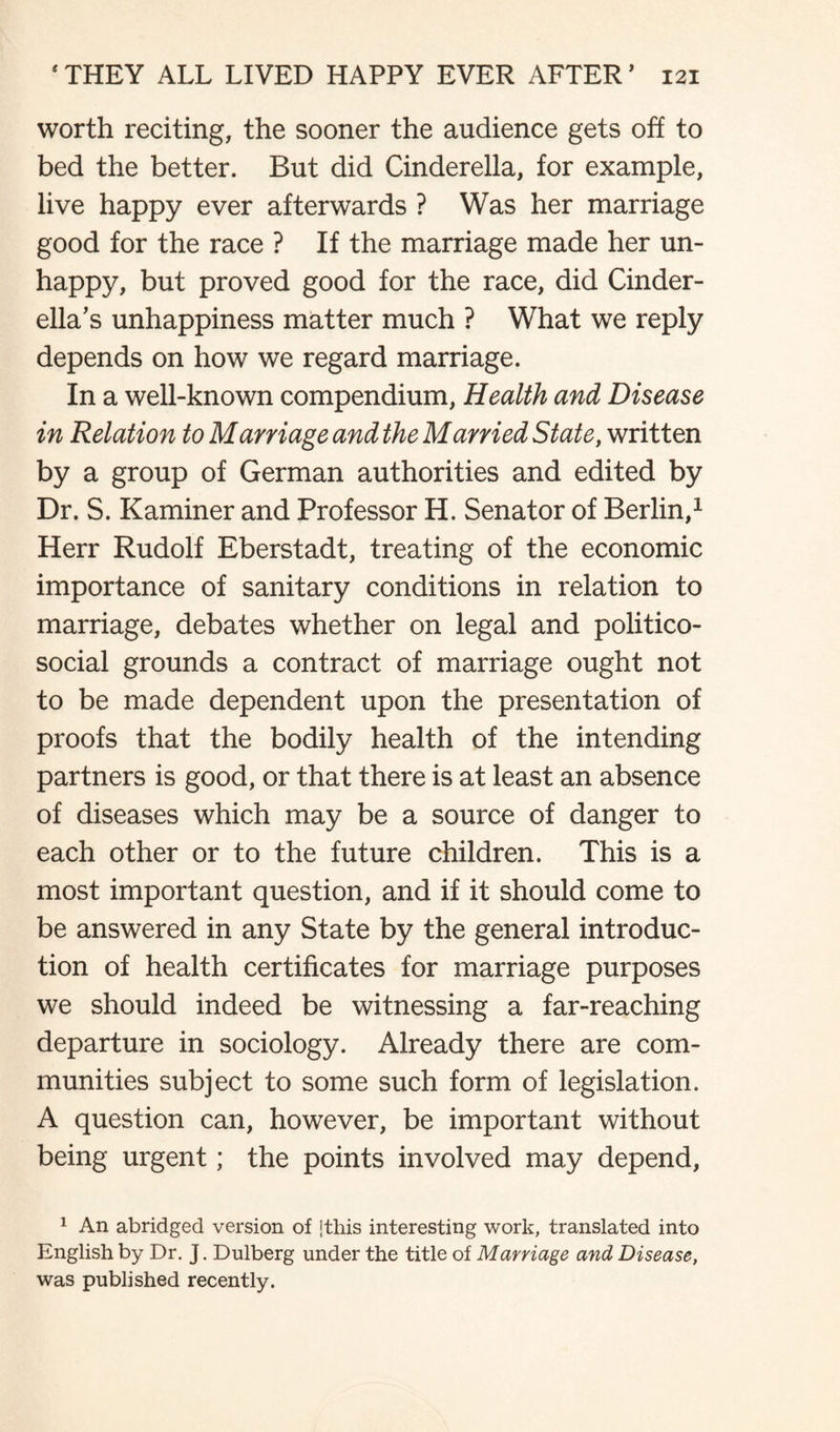 worth reciting, the sooner the audience gets off to bed the better. But did Cinderella, for example, live happy ever afterwards ? Was her marriage good for the race ? If the marriage made her un¬ happy, but proved good for the race, did Cinder¬ ella's unhappiness matter much ? What we reply depends on how we regard marriage. In a well-known compendium, Health and Disease in Relation to Marriage and the Married State, written by a group of German authorities and edited by Dr. S. Kaminer and Professor H. Senator of Berlin,1 Herr Rudolf Eberstadt, treating of the economic importance of sanitary conditions in relation to marriage, debates whether on legal and politico- social grounds a contract of marriage ought not to be made dependent upon the presentation of proofs that the bodily health of the intending partners is good, or that there is at least an absence of diseases which may be a source of danger to each other or to the future children. This is a most important question, and if it should come to be answered in any State by the general introduc¬ tion of health certificates for marriage purposes we should indeed be witnessing a far-reaching departure in sociology. Already there are com¬ munities subject to some such form of legislation. A question can, however, be important without being urgent; the points involved may depend, 1 An abridged version of [this interesting work, translated into English by Dr. J. Dulberg under the title of Marriage and Disease, was published recently.