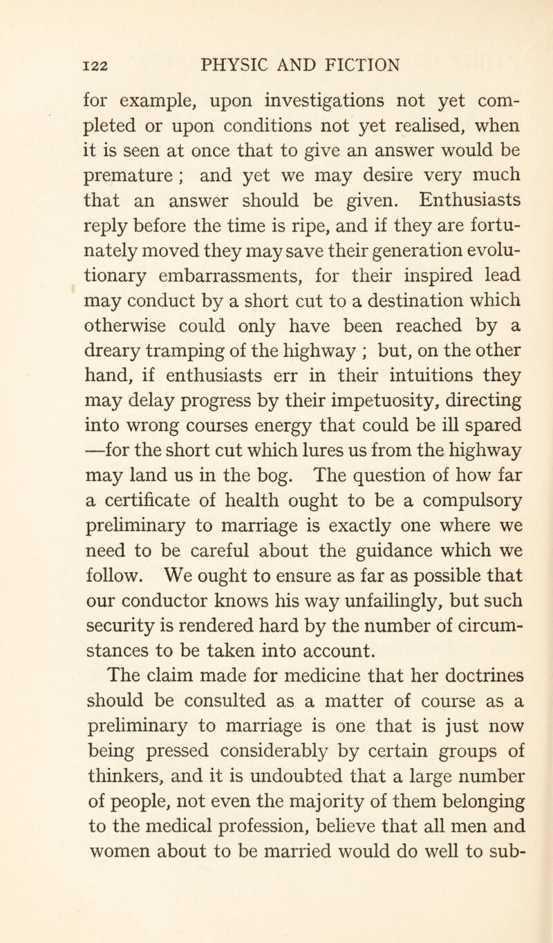 for example, upon investigations not yet com¬ pleted or upon conditions not yet realised, when it is seen at once that to give an answer would be premature ; and yet we may desire very much that an answer should be given. Enthusiasts reply before the time is ripe, and if they are fortu¬ nately moved they may save their generation evolu¬ tionary embarrassments, for their inspired lead may conduct by a short cut to a destination which otherwise could only have been reached by a dreary tramping of the highway ; but, on the other hand, if enthusiasts err in their intuitions they may delay progress by their impetuosity, directing into wrong courses energy that could be ill spared —for the short cut which lures us from the highway may land us in the bog. The question of how far a certificate of health ought to be a compulsory preliminary to marriage is exactly one where we need to be careful about the guidance which we follow. We ought to ensure as far as possible that our conductor knows his way unfailingly, but such security is rendered hard by the number of circum¬ stances to be taken into account. The claim made for medicine that her doctrines should be consulted as a matter of course as a preliminary to marriage is one that is just now being pressed considerably by certain groups of thinkers, and it is undoubted that a large number of people, not even the majority of them belonging to the medical profession, believe that all men and women about to be married would do well to sub-