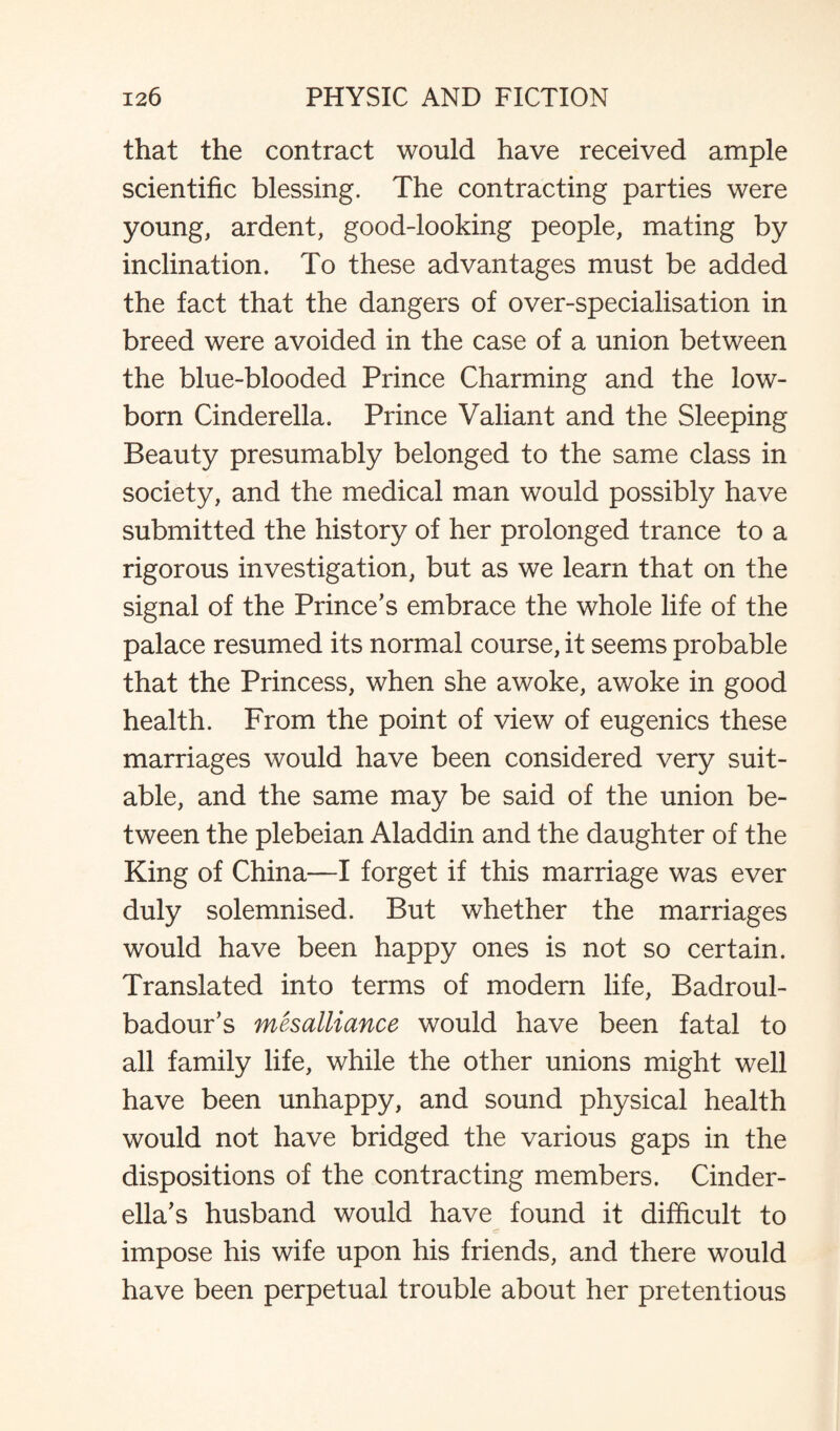 that the contract would have received ample scientific blessing. The contracting parties were young, ardent, good-looking people, mating by inclination. To these advantages must be added the fact that the dangers of over-specialisation in breed were avoided in the case of a union between the blue-blooded Prince Charming and the low¬ born Cinderella. Prince Valiant and the Sleeping Beauty presumably belonged to the same class in society, and the medical man would possibly have submitted the history of her prolonged trance to a rigorous investigation, but as we learn that on the signal of the Prince’s embrace the whole life of the palace resumed its normal course, it seems probable that the Princess, when she awoke, awoke in good health. From the point of view of eugenics these marriages would have been considered very suit¬ able, and the same may be said of the union be¬ tween the plebeian Aladdin and the daughter of the King of China—I forget if this marriage was ever duly solemnised. But whether the marriages would have been happy ones is not so certain. Translated into terms of modern life, Badroul- badour’s mesalliance would have been fatal to all family life, while the other unions might well have been unhappy, and sound physical health would not have bridged the various gaps in the dispositions of the contracting members. Cinder¬ ella’s husband would have found it difficult to impose his wife upon his friends, and there would have been perpetual trouble about her pretentious
