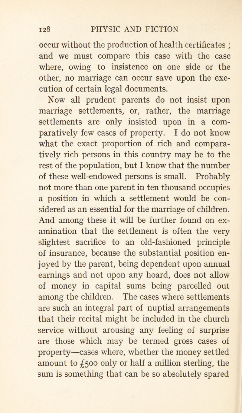 occur without the production of health certificates ; and we must compare this case with the case where, owing to insistence on one side or the other, no marriage can occur save upon the exe¬ cution of certain legal documents. Now all prudent parents do not insist upon marriage settlements, or, rather, the marriage settlements are only insisted upon in a com¬ paratively few cases of property. I do not know what the exact proportion of rich and compara¬ tively rich persons in this country may be to the rest of the population, but I know that the number of these well-endowed persons is small. Probably not more than one parent in ten thousand occupies a position in which a settlement would be con¬ sidered as an essential for the marriage of children. And among these it will be further found on ex¬ amination that the settlement is often the very slightest sacrifice to an old-fashioned principle of insurance, because the substantial position en¬ joyed by the parent, being dependent upon annual earnings and not upon any hoard, does not allow of money in capital sums being parcelled out among the children. The cases where settlements are such an integral part of nuptial arrangements that their recital might be included in the church service without arousing any feeling of surprise are those which may be termed gross cases of property—cases where, whether the money settled amount to £500 only or half a million sterling, the sum is something that can be so absolutely spared