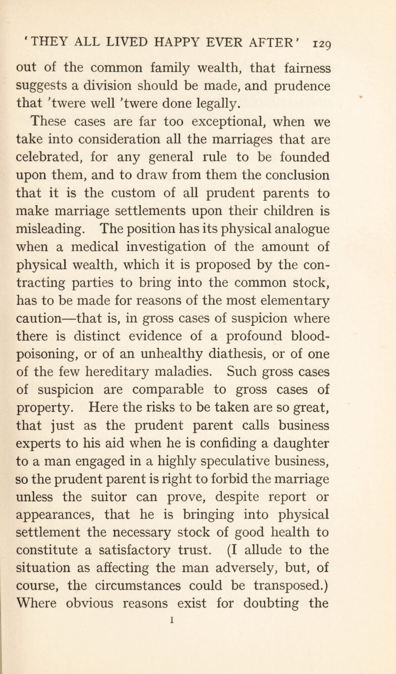 out of the common family wealth, that fairness suggests a division should be made, and prudence that Twere well ’twere done legally. These cases are far too exceptional, when we take into consideration all the marriages that are celebrated, for any general rule to be founded upon them, and to draw from them the conclusion that it is the custom of all prudent parents to make marriage settlements upon their children is misleading. The position has its physical analogue when a medical investigation of the amount of physical wealth, which it is proposed by the con¬ tracting parties to bring into the common stock, has to be made for reasons of the most elementary caution—that is, in gross cases of suspicion where there is distinct evidence of a profound blood- poisoning, or of an unhealthy diathesis, or of one of the few hereditary maladies. Such gross cases of suspicion are comparable to gross cases of property. Here the risks to be taken are so great, that just as the prudent parent calls business experts to his aid when he is confiding a daughter to a man engaged in a highly speculative business, so the prudent parent is right to forbid the marriage unless the suitor can prove, despite report or appearances, that he is bringing into physical settlement the necessary stock of good health to constitute a satisfactory trust. (I allude to the situation as affecting the man adversely, but, of course, the circumstances could be transposed.) Where obvious reasons exist for doubting the