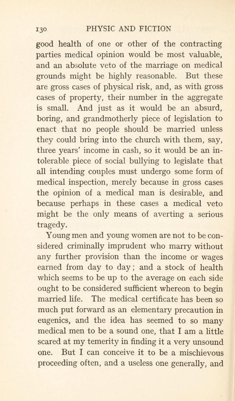 13° good health of one or other of the contracting parties medical opinion would be most valuable, and an absolute veto of the marriage on medical grounds might be highly reasonable. But these are gross cases of physical risk, and, as with gross cases of property, their number in the aggregate is small. And just as it would be an absurd, boring, and grandmotherly piece of legislation to enact that no people should be married unless they could bring into the church with them, say, three years' income in cash, so it would be an in¬ tolerable piece of social bullying to legislate that all intending couples must undergo some form of medical inspection, merely because in gross cases the opinion of a medical man is desirable, and because perhaps in these cases a medical veto might be the only means of averting a serious tragedy. Young men and young women are not to be con¬ sidered criminally imprudent who marry without any further provision than the income or wages earned from day to day; and a stock of health which seems to be up to the average on each side ought to be considered sufficient whereon to begin married life. The medical certificate has been so much put forward as an elementary precaution in eugenics, and the idea has seemed to so many medical men to be a sound one, that I am a little scared at my temerity in finding it a very unsound one. But I can conceive it to be a mischievous proceeding often, and a useless one generally, and