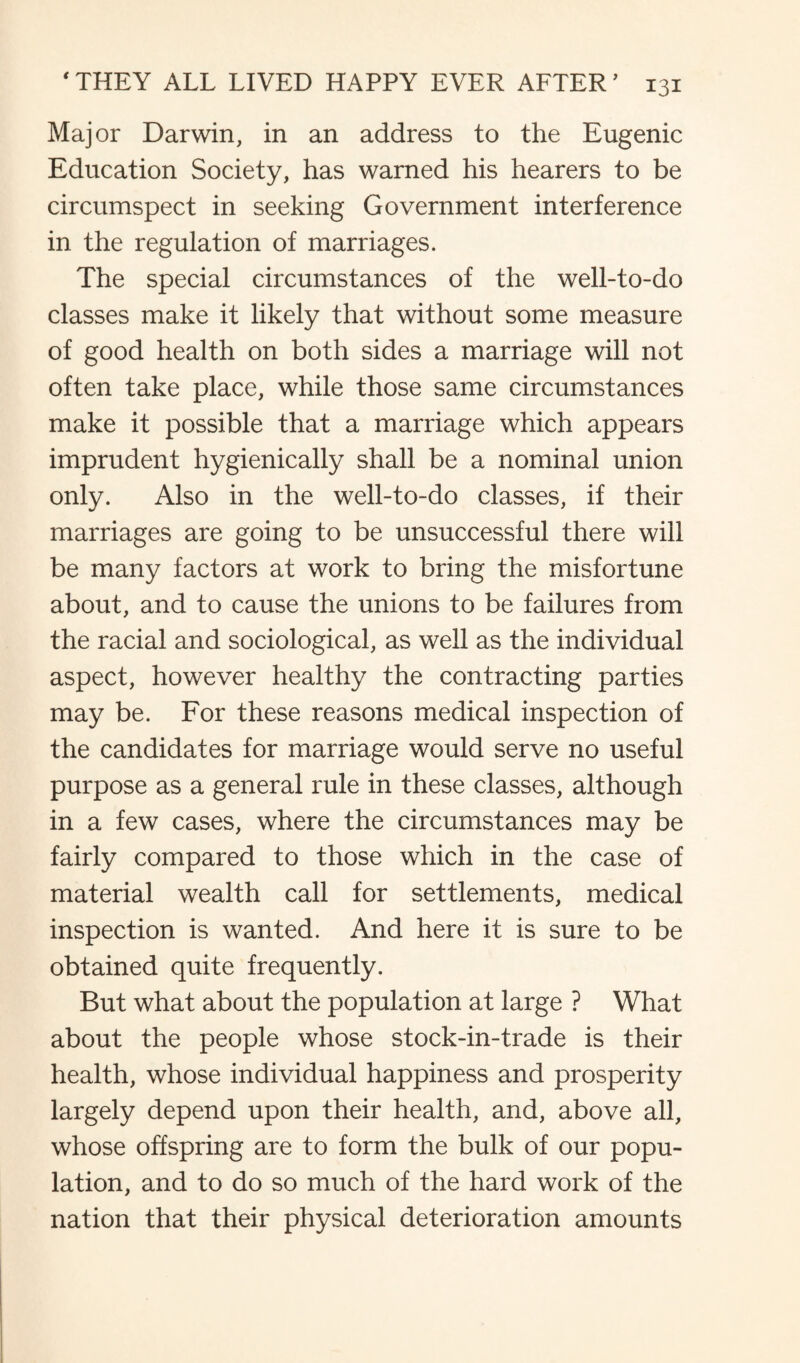 Major Darwin, in an address to the Eugenic Education Society, has warned his hearers to be circumspect in seeking Government interference in the regulation of marriages. The special circumstances of the well-to-do classes make it likely that without some measure of good health on both sides a marriage will not often take place, while those same circumstances make it possible that a marriage which appears imprudent hygienically shall be a nominal union only. Also in the well-to-do classes, if their marriages are going to be unsuccessful there will be many factors at work to bring the misfortune about, and to cause the unions to be failures from the racial and sociological, as well as the individual aspect, however healthy the contracting parties may be. For these reasons medical inspection of the candidates for marriage would serve no useful purpose as a general rule in these classes, although in a few cases, where the circumstances may be fairly compared to those which in the case of material wealth call for settlements, medical inspection is wanted. And here it is sure to be obtained quite frequently. But what about the population at large ? What about the people whose stock-in-trade is their health, whose individual happiness and prosperity largely depend upon their health, and, above all, whose offspring are to form the bulk of our popu¬ lation, and to do so much of the hard work of the nation that their physical deterioration amounts