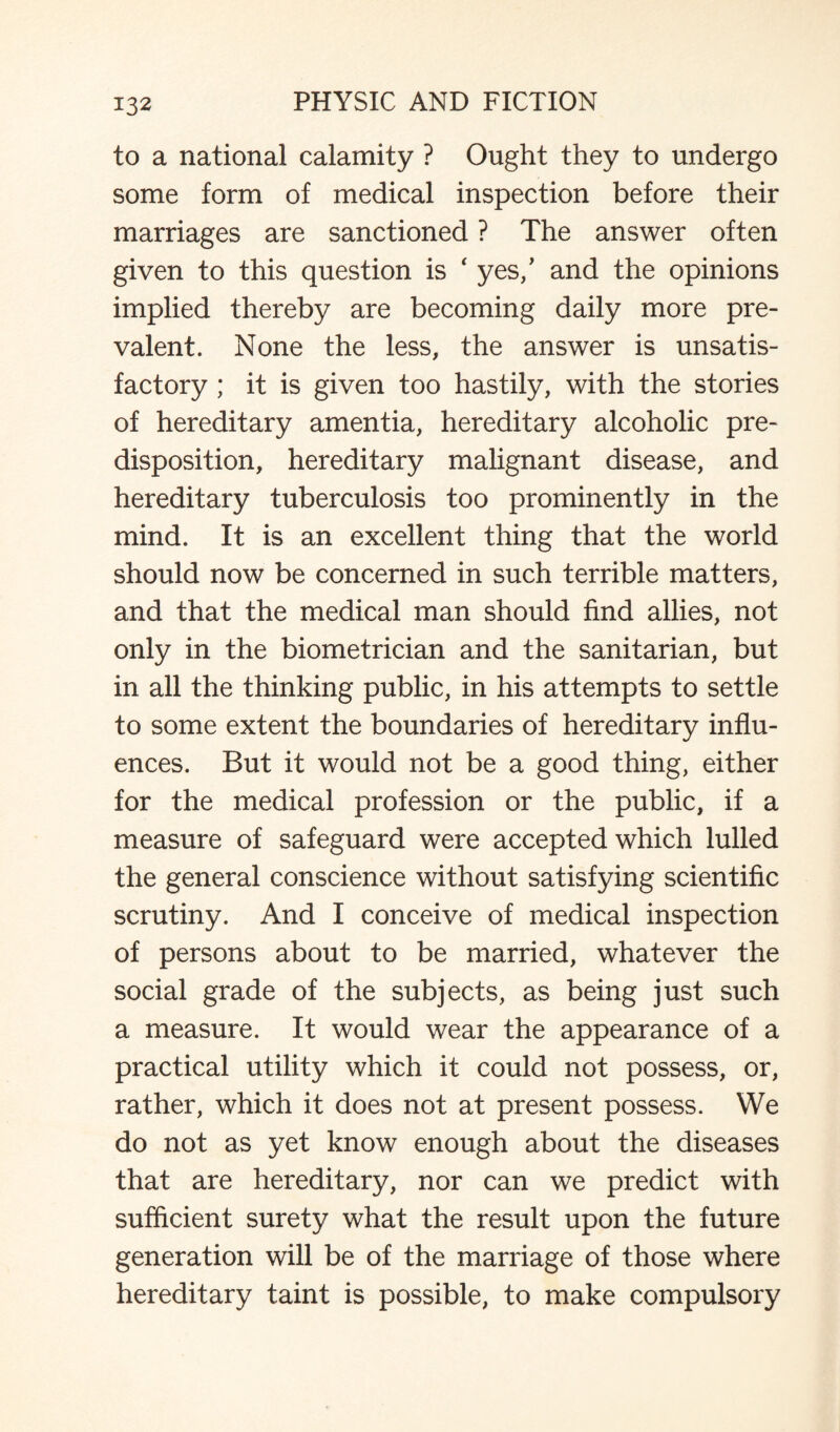 to a national calamity ? Ought they to undergo some form of medical inspection before their marriages are sanctioned ? The answer often given to this question is ‘ yes/ and the opinions implied thereby are becoming daily more pre¬ valent. None the less, the answer is unsatis¬ factory ; it is given too hastily, with the stories of hereditary amentia, hereditary alcoholic pre¬ disposition, hereditary malignant disease, and hereditary tuberculosis too prominently in the mind. It is an excellent thing that the world should now be concerned in such terrible matters, and that the medical man should find allies, not only in the biometrician and the sanitarian, but in all the thinking public, in his attempts to settle to some extent the boundaries of hereditary influ¬ ences. But it would not be a good thing, either for the medical profession or the public, if a measure of safeguard were accepted which lulled the general conscience without satisfying scientific scrutiny. And I conceive of medical inspection of persons about to be married, whatever the social grade of the subjects, as being just such a measure. It would wear the appearance of a practical utility which it could not possess, or, rather, which it does not at present possess. We do not as yet know enough about the diseases that are hereditary, nor can we predict with sufficient surety what the result upon the future generation will be of the marriage of those where hereditary taint is possible, to make compulsory