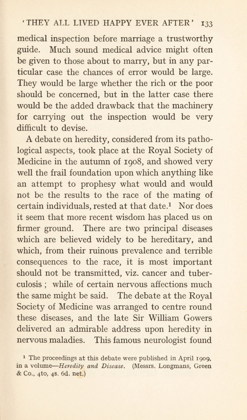 medical inspection before marriage a trustworthy guide. Much sound medical advice might often be given to those about to marry, but in any par¬ ticular case the chances of error would be large. They would be large whether the rich or the poor should be concerned, but in the latter case there would be the added drawback that the machinery for carrying out the inspection would be very difficult to devise. A debate on heredity, considered from its patho¬ logical aspects, took place at the Royal Society of Medicine in the autumn of 1908, and showed very well the frail foundation upon which anything like an attempt to prophesy what would and would not be the results to the race of the mating of certain individuals, rested at that date.1 Nor does it seem that more recent wisdom has placed us on firmer ground. There are two principal diseases which are believed widely to be hereditary, and which, from their ruinous prevalence and terrible consequences to the race, it is most important should not be transmitted, viz. cancer and tuber¬ culosis ; while of certain nervous affections much the same might be said. The debate at the Royal Society of Medicine was arranged to centre round these diseases, and the late Sir William Gowers delivered an admirable address upon heredity in nervous maladies. This famous neurologist found 1 The proceedings at this debate were published in April 1909, in a volume—Heredity and Disease. (Messrs. Longmans, Green & Co., 4to, 4s. 6d. net.)